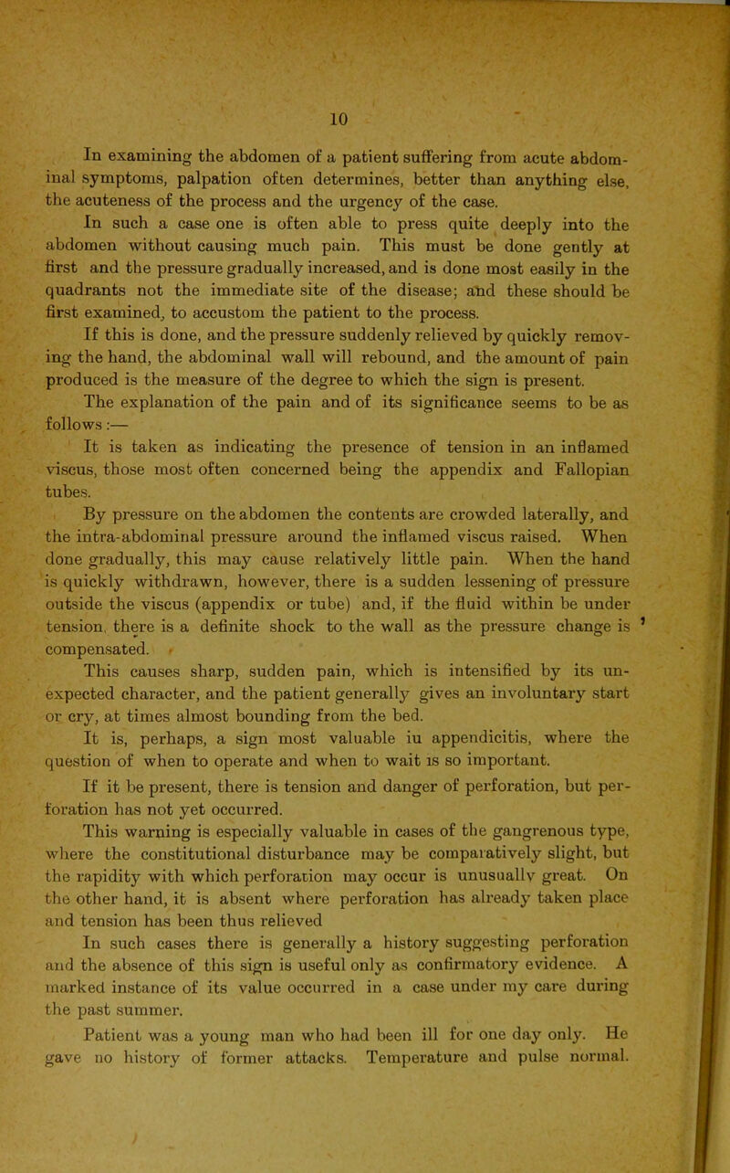 In examining the abdomen of a patient suffering from acute abdom- inal symptoms, palpation often determines, better than anything else, the acuteness of the process and the urgency of the case. In such a case one is often able to press quite deeply into the abdomen without causing much pain. This must be done gently at first and the pressure gradually increased, and is done most easily in the quadrants not the immediate site of the disease; and these should be first examined, to accustom the patient to the process. If this is done, and the pressure suddenly relieved by quickly remov- ing the hand, the abdominal wall will rebound, and the amount of pain produced is the measure of the degree to which the sign is present. The explanation of the pain and of its significance seems to be as follows:— It is taken as indicating the presence of tension in an inflamed viscus, those most often concerned being the appendix and Fallopian tubes. By pressure on the abdomen the contents are crowded laterally, and the intra-abdominal pressure around the inflamed viscus raised. When done gradually, this may cause relatively little pain. When the hand is quickly withdrawn, however, there is a sudden lessening of pressure outside the viscus (appendix or tube) and, if the fluid within be under tension, there is a definite shock to the wall as the pressure change is compensated. This causes sharp, sudden pain, which is intensified by its un- expected character, and the patient generally gives an involuntary start or cry, at times almost bounding from the bed. It is, perhaps, a sign most valuable iu appendicitis, where the question of when to operate and when to wait is so important. If it be present, there is tension and danger of perforation, but per- foration has not yet occurred. This warning is especially valuable in cases of the gangrenous type, where the constitutional disturbance may be comparatively slight, but the rapidity with which perforation may occur is unusuallv great. On the other hand, it is absent where perforation has already taken place and tension has been thus relieved In such cases there is generally a history suggesting perforation and the absence of this sign is useful only as confirmatory evidence. A marked instance of its value occurred in a case under my care during the past summer. Patient was a young man who had been ill for one day only. He gave no history of former attacks. Temperature and pulse normal.