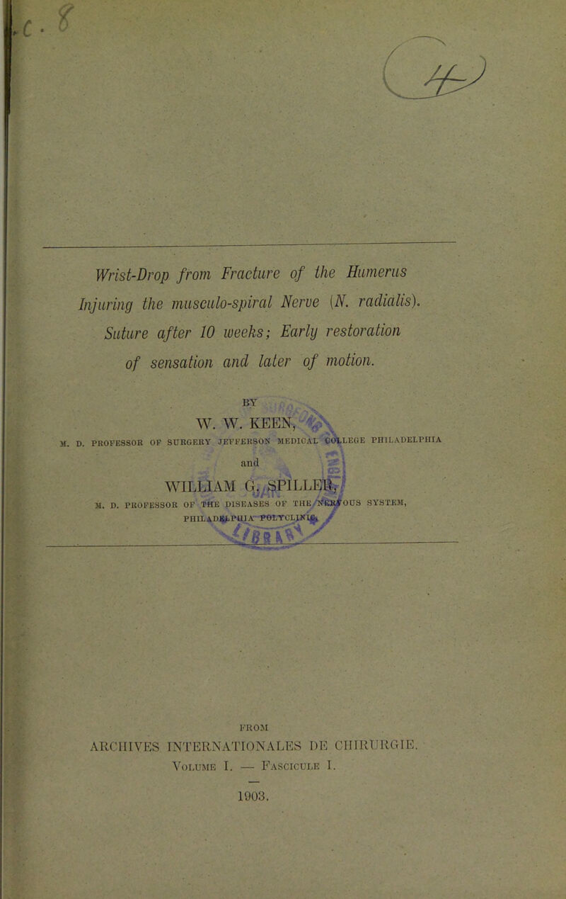 Wrist-Drop from Fracture of the Humerus Injuring the museulo-spiral Nerve [N. radialis). Suture after 10 weeks; Early restoration of sensation and later of motion. BY W. W. KEEN, ‘^^ M. D. PROFESSOR OF SURGERY JEFFERSON MEDICA LEGE PHILADELPHIA and WILLIAM G.<3PILL]^^, 31. D. PROFESSOR OP THE DISEASES OF THE/1®I5|0US SYSTEBI, PHlL^^DilfiP^Jirl^^ FROM ARCHIVES INTERNATIONALES I)E CIIIRURGIE. Volume I. — Fascicule I. 1903.