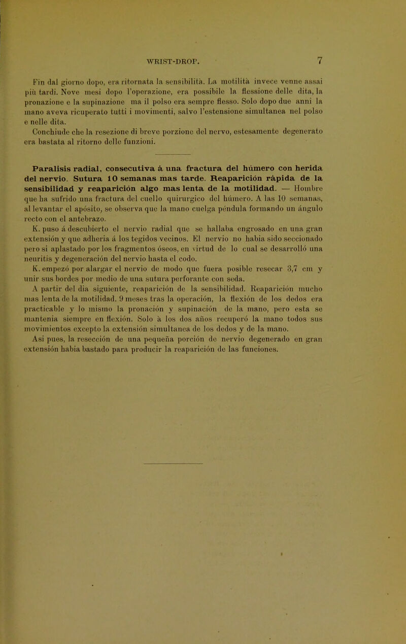 Fin dal gioino dopo, era ritornata la sensibilita. La inotilita invece venne assai pin tardi. Nove inesi dopo I’oporazione, era possibilc la flessione delle dila, la pronazione e la snpinaziono ma il polso era seinpre flesso. Solo dopo due anni la inano aveva ricuperato tutti i inovimenti, salvo I’estensione siinultanea nel polso e nolle dita. Conchiude che la resezione di breve porziono del ncrvo, estesamente degonerato era bastata al ritorno delle funzioni. Paralisis radial, consecutiva ^ una fractura del hiimero con herida del nervio. Sutura 10 semanas mas tarde. Reaparicion r^pida de la sensibilidad y reaparicion algo mas lenta de la motilidad. — Hoinbre que ba sufrido una fractura del cuello qiiirurgico del buiucro. A las 10 semanas, al levantar el aposito, se observa quo la inano cuelga pendula forniando un angulo recto con el antebrazo. K. puso a descubierto el nervio radial que se hallaba engrosado en una gran extension y que adberia a los tegidos vecinos. El nervio no habia sido seccionado pero si aplastado por los fragmentos oseos, en virtud de lo cual se desarrollo una neuritis y degeneracidn del nervio basta el code. K. empezo por alargar el nervio de inodo que fuera posible resecar 3,7 cm y unir sus hordes por medio de una sutura perforante con seda. A partir del dia siguiente, reaparicion de la sensibilidad. Reaparicion muebo mas lenta de la motilidad. 1) meses tras la opcracion, la flexion de los dedos era practicable y lo mismo la pronacion y supinacidn de la inano, pero esta .se mantenia siempre en flexion. Solo a los dos anos recuperd la mano todos sus movimientos excepto la extension simultanca de los dedos y de la mano. Asi pues, la reseccion de una pequena porcion do nervio degenerado on gran extension habia bastado para producir la reaparicion de las funciones.