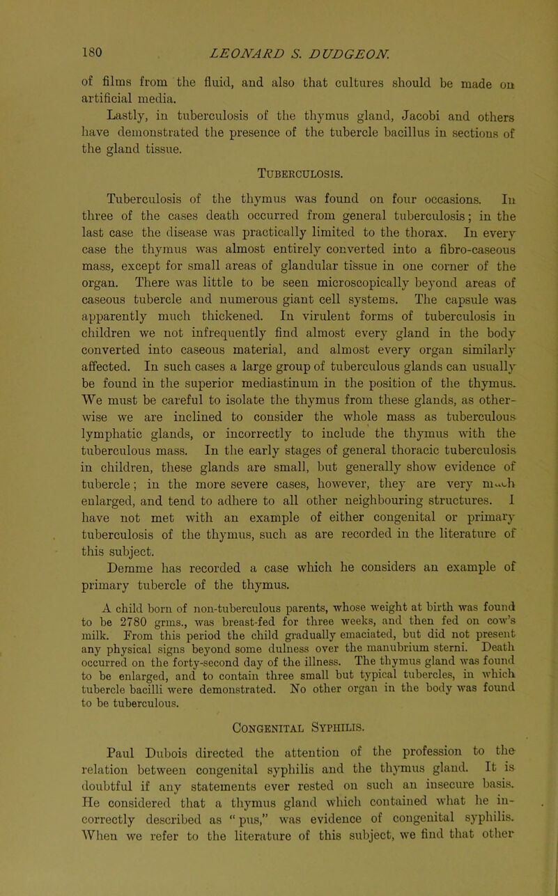 of films from the fluid, and also that cultures should be made on artificial media. Lastly, in tuberculosis of the thymus gland, Jacobi and others have demonstrated the presence of the tubercle bacillus in sections of the gland tissue. Tuberculosis. Tuberculosis of the thymus was found on four occasions. In three of the cases death occurred from general tuberculosis; in the last case the disease was practically limited to the thorax. In every case the thymus was almost entirely converted into a fibro-caseous mass, except for small areas of glandular tissue in one corner of the organ. There was little to be seen microscopically beyond areas of caseous tubercle and numerous giant cell systems. The capsule was apparently much thickened. In virulent forms of tuberculosis in children we not infrequently find almost every gland in the body converted into caseous material, and almost every organ similarly affected. In such cases a large group of tuberculous glands can usually be found in the superior mediastinum in the position of the thymus. We must be careful to isolate the thymus from these glands, as other- wise we are inclined to consider the whole mass as tuberculous I lymphatic glands, or incorrectly to include the thymus with the tuberculous mass. In the early stages of general thoracic tuberculosis in children, these glands are small, but generally show evidence of tubercle; in the more severe cases, however, they are very m-.<-h enlarged, and tend to adhere to all other neighbouring structures. I have not met with an example of either congenital or primary tuberculosis of the thymus, such as are recorded in the literature of this subject. Demme has recorded a case which he considers an example of primary tubercle of the thymus. A child born of non-tuberculous parents, whose weight at birth was found to be 2780 grins., was breast-fed for three weeks, and then fed on cow’s milk. From this period the child gi’adually emaciated, but did not present any physical signs beyond some dulness over the manubrium sterni. Death occurred on the forty-second day of the illness. The thymus gland was found to be enlarged, and to contain three small but typical tubercles, in which tubercle bacilli were demonstrated. No other organ in the body was found to be tuberculous. Congenital Syphilis. Paul Dubois directed the attentiou of the profession to the relation between congenital syphilis and the thymus gland. It is doubtful if any statements ever rested on such an insecure basis. He considered that a thymus gland which contained what he in- correctly described as “ pus,” was evidence of congenital syphilis. When we refer to the literature of this subject, we find that other