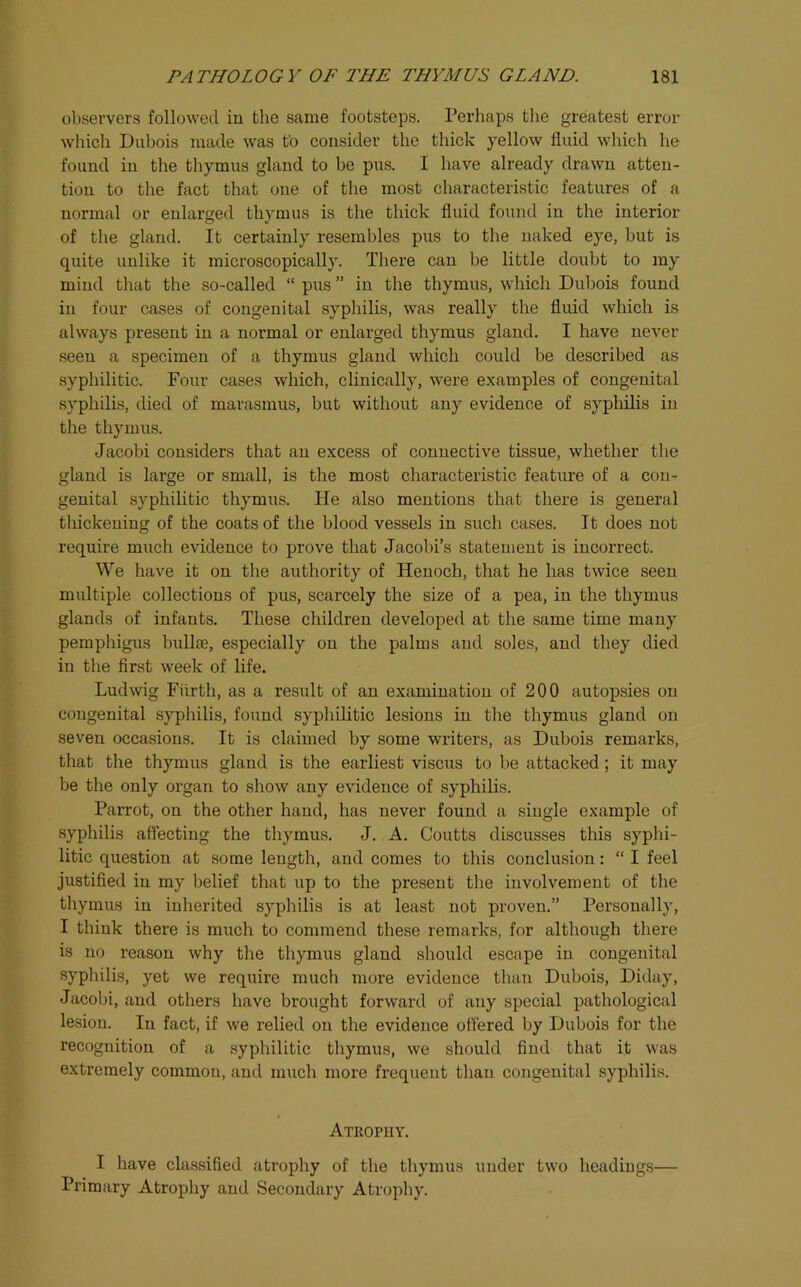 observers followed in the same footsteps. Perhaps tlie greatest error which Dubois made was to consider the thick yellow fluid which he found in the thymus gland to be pus. I have already drawn atten- tion to the fact that one of the most characteristic features of a normal or enlarged thymus is the thick fluid found in the interior of the gland. It certainly resembles pus to the naked eye, but is quite unlike it microscopically. There can be little doubt to ray mind that the so-called “ pus ” in the thymus, which Dubois found in four cases of congenital syphilis, was really the fluid which is always present in a normal or enlarged thymus gland. I have never seen a specimen of a thymus gland which could be described as syphilitic. Four cases which, clinically, were examples of congenital syphilis, died of marasmus, but without any evidence of syphilis in the thymus. Jacobi considers that an excess of connective tissue, whether the gland is large or small, is the most characteristic feature of a con- genital syphilitic thymus. He also mentions that there is general thickening of the coats of the blood vessels in such cases. It does not require much evidence to prove that Jacobi’s statement is incorrect. We have it on the authority of Henoch, that he has twice seen multiple collections of pus, scarcely the size of a pea, in the thymus glands of infants. These children developed at the same time many pemphigus bullte, especially on the palms and soles, and they died in the first week of life. Ludwig Fiirth, as a result of an examination of 200 autopsies on congenital syphilis, found syphilitic lesions in the thymus gland on seven occasions. It is claimed by some writers, as Dubois remarks, that the thymus gland is the earliest viscus to be attacked; it may be the only organ to show any evidence of syphilis. Parrot, on the other hand, has never found a single example of syphilis affecting the thymus. J. A. Coutts discusses this syphi- litic question at some length, and comes to this conclusion: “ I feel justified in my belief that up to the present the involvement of the tliymus in inherited syphilis is at least not proven.” Personally, I think there is much to commend these remarks, for although there is no reason why the thymus gland should escape in congenital syphilis, yet we require much more evidence than Dubois, Diday, Jacobi, and others have brought forward of any special pathological lesion. In fact, if we relied on the evidence offered by Dubois for the recognition of a syphilitic thymus, we should find that it was extremely common, and much more frequent than congenital syphilis. Atrophy. I have classified atrophy of the thymus under two headings— Primary Atrophy and Secondary Atrophy.