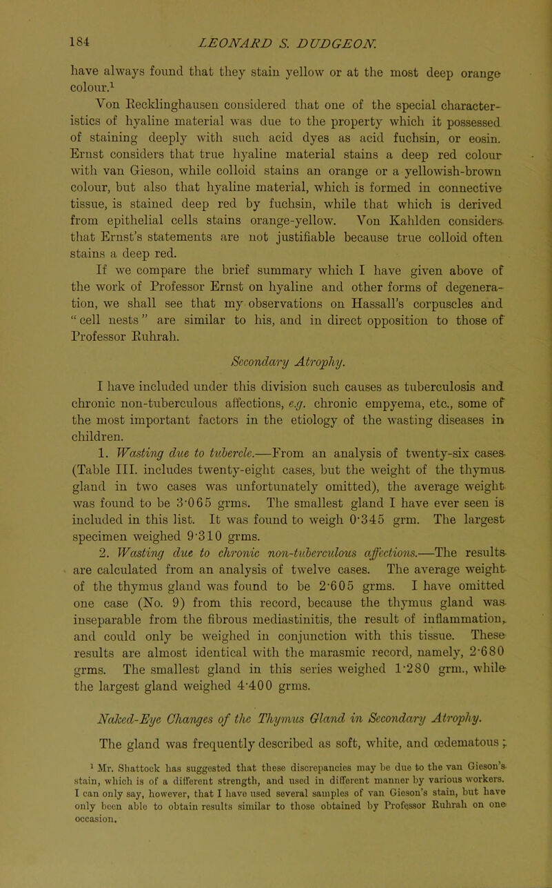 have always found that they stain yellow or at the most deep orange colour’d Von Eecldinghauseu considered that one of the special character- istics of hyaline material was due to the property which it possessed of staining deeply with such acid dyes as acid fuchsin, or eosin. Ernst considers that true hyaline material stains a deep red colour with van Gieson, while colloid stains an orange or a yellowish-brown colour, but also that hyaline material, which is formed in connective tissue, is stained deep red by fuchsin, while that which is derived from epithelial cells stains orange-yellow. Von Kahlden considers- that Ernst’s statements are not justifiable because true colloid often stains a deep red. If we compare the brief summary which I have given above of the work of Professor Ernst on hyaline and other forms of degenera- tion, we shall see that my observations on Hassall’s corpuscles and “ cell nests ” are similar to his, and in direct opposition to those of Professor Euhrah. Secondary Atrophy. I have included under this division such causes as tuberculosis and chronic non-tuberculous affections, e.g. chronic empyema, etc., some of the most important factors in the etiology of the wasting diseases in children. 1. Wasting due to tulercle.—From an analysis of twenty-six cases- (Table III. includes twenty-eight cases, but the weight of the thymus- gland in two cases was unfortunately omitted), the average weight was found to be 3’06 5 grms. The smallest gland I have ever seen is included in this list. It was found to weigh 0’345 grm. The largest specimen weighed 9’310 grms. 2. Wasting due to chronic non-tuheretdous affections.—The results- are calculated from an analysis of twelve cases. The average weight of the thymus gland was found to be 2’6 05 grms. I have omitted one case (No. 9) from this record, because the thymus gland was- inseparable from the fibrous mediastinitis, the result of inflammation,, and could only be weighed in conjunction with this tissue. These results are almost identical with the marasmic record, namely, 2’680 grms. The smallest gland in this series weighed 1’280 grm., while- the largest gland weighed 4’400 grms. Naked-Eye Changes of the Thymus Gland in Secondary Atrophy. The gland was frequently described as soft, white, and oedematous ^ Mr. Shattock has suggested that these discrepancies may be due to the van Gieson’s- stain, which is of a different strength, and used in different manner by various workei-s. I can only say, however, that I have used several samples of van Gieson’s stain, but have only been able to obtain results similar to those obtained by Professor Ruhrah on on& occasion.