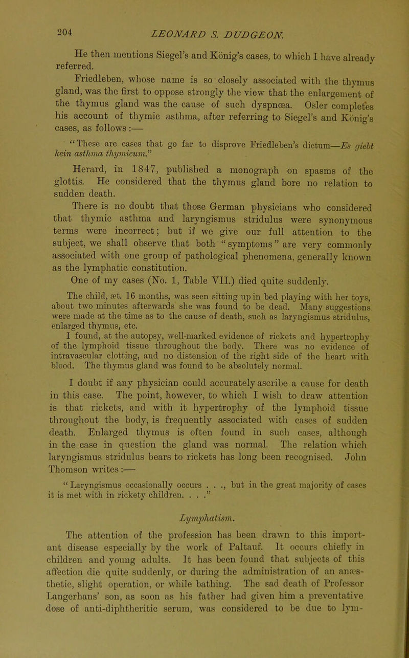 He then mentions Siegel’s and Konig’s cases, to which I liave already referred. Friedleben, whose name is so closely associated with the thymus gland, was the first to oppose strongly the view that the enlargement of the thymus gland was the cause of such dyspnoea. Osier completes his account of thymic asthma, after referring to Siegel’s and Kdnig’s cases, as follows:— “These are cases that go far to disprove Friedlehen’s dictum—Es qielt Icein asthma thymicum.” Herard, in 1847, published a monograxjh on spasms of the glottis. He considered that the thymus gland bore no relation to sudden death. There is no doubt that those German physicians who considered that thymic asthma and laryngismus stridulus were synonymous terms were incorrect; but if we give our full attention to the subject, we shall observe that both “ symptoms are very commonly associated with one group of ]pathological phenomena, generally known as the lymphatic constitution. One of my cases (No. 1, Table VII.) died quite suddenly. The child, set. 16 months, was seen sitting up in bed playing with her toys, about two minutes afterwards she was found to be dead. Many suggestions were made at the time as to the cause of death, such as laryngismus stridulus, enlarged thymus, etc. I found, at the autopsy, well-marked evidence of rickets and hypertrophy of the lymphoid tissue throughout the body. There was no evidence of intravascular clotting, and no distension of the right side of the heart with blood. The thymus gland was found to be absolutely normal. I doubt if any physician could accurately ascribe a cause for death in this case. The point, however, to which I wish to draw attention is that rickets, and with it hypertrophy of the lymphoid tissue throughout the body, is frequently associated with cases of sudden death. Enlarged thymus is often found in such cases, although in the case in question the gland was normal. The relation which laryngismus stridulus bears to rickets has long been recognised. John Thomson writes:— “ Laryngismus occasionally occurs . . ., but in the great majority of cases it is met with in rickety children. ...” LAjmfliatism. The attention of the profession has been drawn to this import- ant disease especially by the work of Paltauf. It occurs chiefiy in children and young adults. It has been found that subjects of tliis affection die quite suddenly, or during the administration of an anaes- thetic, slight o^Deration, or while bathing. The sad death of Professor Langerhans’ son, as soon as his father had given him a preventative dose of anti-diphtheritic serum, was considered to be due to lym-