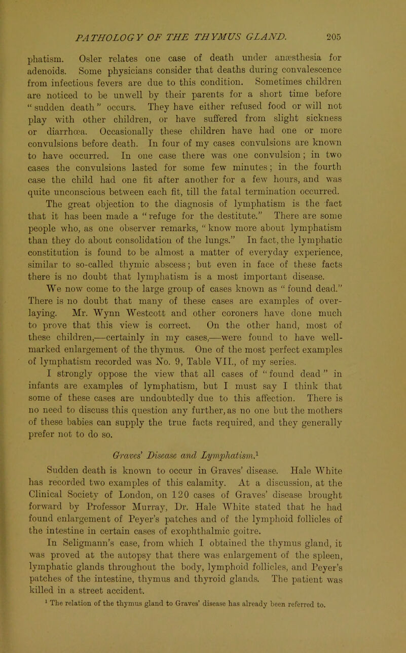 phatisru. Osier relates one case of death under anaesthesia for adenoids. Some physicians consider that deaths during convalescence from infectious fevers are due to this condition. Sometimes children are noticed to be unwell by their parents for a short time before “ sudden death ” occm’s. They have either refused food or will not play with other children, or have suffered from slight sickness or diarrhoea. Occasionally these children have had one or more convulsions before death. In four of my cases convulsions are known to have occurred. In one case there was one convulsion; in two cases the convulsions lasted for some few minutes; in the fourth case the child had one fit after another for a few hours, and was quite unconscious between each fit, till the fatal termination occurred. The great objection to the diagnosis of lymphatism is the fact that it has been made a “refuge for the destitute.” There are some people who, as one observer remarks, “ know more about lymphatism than they do about consolidation of the lungs.” In fact, the lymphatic constitution is found to be almost a matter of everyday experience, similar to so-called thymic abscess; but even in face of these facts there is no doubt that lymphatism is a most important disease. We now come to the large group of cases known as “ found dead.” There is no doubt that many of these cases are examples of over- laying. Mr. Wynn Westcott and other coroners have done much to prove that this view is correct. On the other hand, most of these children,—certainly in my cases,—were found to have well- marked enlargement of the thymus. One of the most perfect examples of lymphatism recorded was No. 9, Table VII., of my series. I strongly oppose the view that all cases of “ found dead ” in infants are examples of lymphatism, but I must say I think that some of these cases are undoubtedly due to this affection. There is no need to discuss this question any further, as no one but the mothers of these babies can supply the true facts required, and they generally prefer not to do so. Graves' Disease and Lymphatism.'^ Sudden death is known to occur in Graves’ disease. Hale White has recorded two examples of this calamity. At a discussion, at the Clinical Society of London, on 120 cases of Graves’ disease brought forward by Professor Murray, Dr. Hale White stated that he had found enlargement of Peyer’s patches and of the lymphoid follicles of the intestine in certain cases of exophthalmic goitre. In Seligmann’s case, from which I obtained the thymus gland, it was proved at the autopsy that there was enlargement of the spleen, lymphatic glands throughout the body, lymphoid follicles, and Peyer’s patches of the intestine, thymus and thyroid glands. The patient was killed in a street accident. 1 Tlie relation of the thymus gland to Graves’ disease has already been referred to.