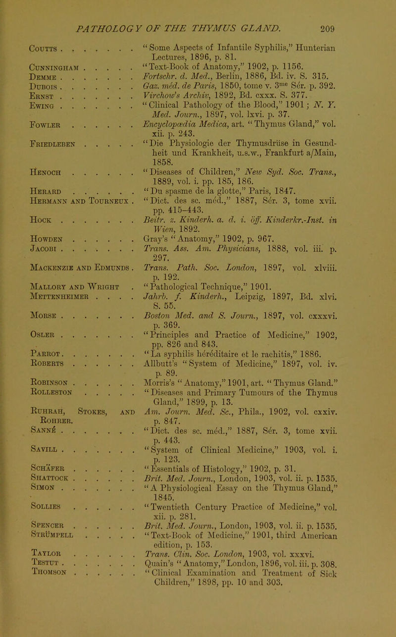 CouTTS “ Some Aspects of Infantile Syphilis,” Hunterian Lectures, 1896, p. 81. Cunningham “Text-Book of Anatomy,” 1902, p. 1156. Demme Fortschr. d. Med., Berlin, 1886, Bd. iv. S. 315. Dubois Gaz. med. de Paris, 1860, tome v. 3'® S4r. p. 392. Ernst Virclioids Archiv, 1892, Bd. cxxx. S. 377. Ewing “Clinical Pathology of the Blood,” 1901; N. Y. Med. Journ., 1897, vol. Ixvi. p. 37. Fowler Encyclopcedia Medica, art. “ Thymus Gland,” vol. xii. p. 243. Friedleben “Die Physiologie der Thymusdriise in Gesund- heit und Krankheit, u.s.av., Frankfurt a/Maiu, 1858. Henoch “Diseases of Children,” Neio Syd. Soc. Trans., 1889, vol. i. pp. 185, 186. Herard “Du spasme de la glotte,” Paris, 1847. Hermann AND Tourneux . “Diet, des sc. m4d.,” 1887, S6r. 3, tome xAui. pp. 415-443. Hock Beitr. z. Kinderh. a. d. i. of. Kinderkr.-Inst. in Wien, 1892. Howden Gray’s “Anatomy,” 1902, p. 967. Jacobi Trans. Ass. Am. Physicians, 1888, vol. iii. p. 297. Mackenzie and Edmunds . Trans. Path. Soc. London, 1897, vol. xlviii. p. 192. Mallory and Wright . “ Pathological Technique,” 1901. Mettenheimer .... Jahrh. f. Kinderh., Leipzig, 1897, Bd. xlvi. S. 55. Morse Boston Med. and S. Journ., 1897, vol. cxxxvi. p. 369. OsLER “Principles and Practice of Medicine,” 1902, pp. 826 and 843. Parrot “La syphilis luireditaire et le rachitis,” 1886. Roberts Allbutt’s “System of Medicine,” 1897, vol. iv. p. 89. Robinson Morris’s “Anatomy,” 1901, art. “Thymus Gland.” Rolleston “ Diseases and Primary Tumours of the Thymus Gland,” 1899, p. 13. Ruhrah, Stokes, and Am. Journ. Med. Sc., Phila., 1902, vol. exxiv. Rohrer. p. 847. Sann;6 “Diet, des sc. m4d.,” 1887, Sdr. 3, tome xvii. p. 443. Savill “System of Clinical Medicine,” 1903, vol. i. p. 123. Schafer “Essentials of Histology,” 1902, p. 31. Shattock Brit. Med. Journ., London, 1903, vol. ii. p. 1535. Simon “A Physiological Essay on the Thymus Gland,” 1845. Sollies “Twentieth Century Practice of Medicine,” vol. xii. p. 281. Spencer Brit. Med. Journ., London, 1903, vol. ii. p. 1535. Strumpell “Text-Book of Medicine,” 1901, third American edition, p. 153. Taylor Trans. Clin. Soc. London, 1903, vol. xxxvi. Testut Quain’s “ Anatomy,” London, 1896, vol. iii. p. 308. Thomson “ Clinical Examination and Treatment of Sick Children,” 1898, pp. 10 and 303.