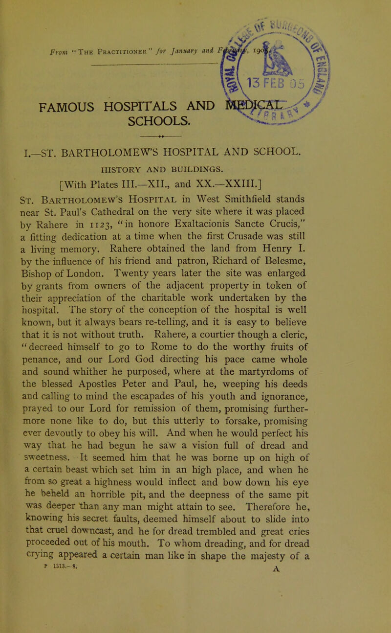 13 FEB Oa FAMOUS HOSPITALS AND SCHOOLS. I.—ST. BARTHOLOMEW’S HOSPITAL AND SCHOOL. HISTORY AND BUILDINGS. [With Plates IIL—XII., and XX.—XXIII.] St. Bartholomew’s Hospital in West Smithfield stands near St. Paul's Cathedral on the very site where it was placed by Rahere in 1123, “in honore Exaltacionis Sancte Crucis,” a fitting dedication at a time when the first Crusade was still a living memory. Rahere obtained the land from Henry I. by the influence of his friend and patron, Richard of Belesme, Bishop of London. Twenty years later the site was enlarged by grants from owners of the adjacent property in token of their appreciation of the charitable work undertaken by the hospital. The story of the conception of the hospital is well known, but it always bears re-telling, and it is easy to believe that it is not without truth. Rahere, a courtier though a cleric, “decreed himself to go to Rome to do the worthy fruits of penance, and our Lord God directing his pace came whole and sound whither he purposed, where at the martyrdoms of } the blessed Apostles Peter and Paul, he, weeping his deeds f'‘ and calling to mind the escapades of his youth and ignorance, prayed to our Lord for remission of them, promising further- more none like to do, but this utterly to forsake, promising ever devoutly to obey his will. And when he would perfect his way that he had begun he saw a vision full of dread and sweetness. It seemed him that he was borne up on high of a certain beast which set him in an high place, and when he from so great a highness would inflect and bow down his eye he beheld an horrible pit, and the deepness of the same pit was deeper than any man might attain to see. Therefore he, knowing his secret faults, deemed himself about to slide into that cruel downcast, and he for dread trembled and great cries proceeded out of his mouth. To whom dreading, and for dread cr^’ing appeared a certain man like in shape the majesty of a