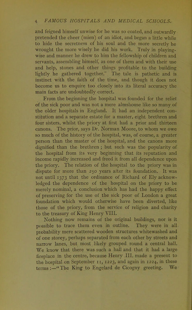 and feigned himself unwise for he was so coated, and outwardly- pretended the cheer (mien) of an idiot, and began a little while to hide the secretness of his soul and the more secretly he wrought the more wisely he did his work. Truly in playing- wise and manner he drew to him the fellowship of children and servants, assembling himself, as one of them and with their use and help, stones and other things profitable to the building lightly he gathered together.” The tale is pathetic and is instinct with the faith of the time, and though it does not become us to enquire too closely into its literal accuracy the main facts are undoubtedly correct. From the beginning the hospital was founded for the relief of the sick poor and was not a mere almshouse like so many of the older hospitals in England. It had an independent con- stitution and a separate estate for a master, eight brethren and four sisters, whilst the priory at first had a prior and thirteen canons. The prior, says Dr. Norman Moore, to whom we owe so much of the history of the hospital, was, of course, a greater person than the master of the hospital, and the canons more dignified than the brethren ; but such was the popularity of the hospital from its very beginning that its reputation and income rapidly increased and freed it from all dependence upon the priory^ The relation of the hospital to the priory was in dispute for more than 250 years after its foundation. It was not until 1373 that the ordinance of Richard of Ely acknow- ledged the dependence of the hospital on the priory to be merely nominal, a conclusion which has had the happy effect of preserving for the use of the sick poor of London a great foundation which would otherwise have been diverted, like those of the priory, from the service of religion and charity to the treasury of King Henry VIII. Nothing now remains of the original buildings, nor is it possible to trace them even in outline. They were in all piobability mere scattered wooden structures whitewashed and of one storey, perhaps separated from each other by streets and narrow lanes, but most likely grouped round a central hall. We know that there was such a hall and that it had a large fireplace in the centre, because Henry HI. made a present to the hospital on September ii, 1223, and again in 1224, in these terms:—“The King to Engelard de Cicogny greeting. We