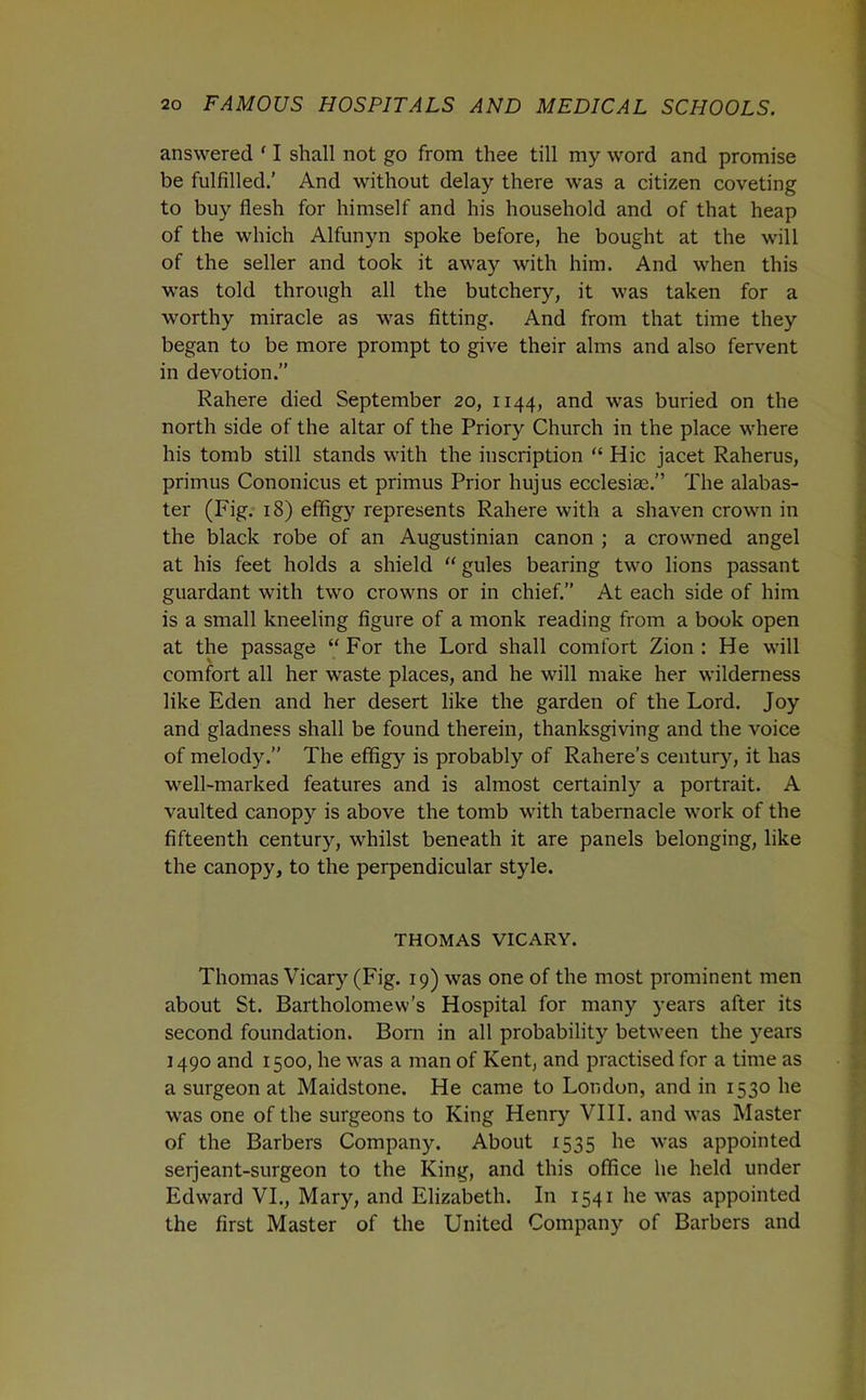answered ' I shall not go from thee till my word and promise be fulfilled.’ And without delay there was a citizen coveting to buy flesh for himself and his household and of that heap of the which Alfunyn spoke before, he bought at the will of the seller and took it away with him. And when this was told through all the butchery, it was taken for a worthy miracle as was fitting. And from that time they began to be more prompt to give their alms and also fervent in devotion.” Rahere died September 20, 1144, and was buried on the north side of the altar of the Priory Church in the place where his tomb still stands with the inscription “ Hie jacet Raherus, primus Cononicus et primus Prior hujus ecclesias.” The alabas- ter (Fig. 18) effigy represents Rahere with a shaven crown in the black robe of an Augustinian canon ; a crowned angel at his feet holds a shield gules bearing two lions passant guardant with two crowns or in chief.” At each side of him is a small kneeling figure of a monk reading from a book open at the passage “ For the Lord shall comfort Zion : He will comfort all her waste places, and he will make her wilderness like Eden and her desert like the garden of the Lord. Joy and gladness shall be found therein, thanksgiving and the voice of melody.” The effigy is probably of Rahere’s century, it has well-marked features and is almost certainly a portrait. A vaulted canopy is above the tomb with tabernacle work of the fifteenth century, whilst beneath it are panels belonging, like the canopy, to the perpendicular style. THOMAS VICARY. Thomas Vicary (Fig. 19) was one of the most prominent men about St. Bartholomew’s Hospital for many years after its second foundation. Bom in all probability between the years 1490 and 1500, he was a man of Kent, and practised for a time as a surgeon at Maidstone. He came to London, and in 1530 he was one of the surgeons to King Henry VIII. and was Master of the Barbers Company. About 1535 he was appointed seijeant-surgeon to the King, and this office he held under Edward VI., Mary, and Elizabeth. In 1541 he was appointed the first Master of the United Company of Barbers and