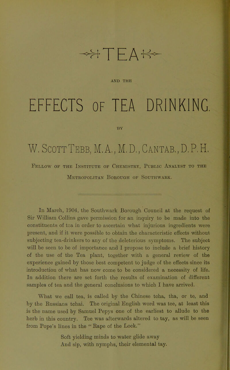4 HTEAK- AND THE EFFECTS OF TEA DRINKING BY W, Scott Tebb, M, A,, M. D,, Cantab,, D. P. H, Fellow of the Institute op Chemistry, Public Analyst to the Metropolitan Borough of Southwark. In March, 1904, the Southwark Borough Council at the request of Sir William Collins gave permission for an inquiry to be made into the constituents of tea in order to ascertain what injurious ingi’edients were present, and if it were possible to obtain the characteristic effects without subjecting tea-drinkers to any of the deleterious symptoms. The subject will be seen to be of importance and I propose to include a brief history of the use of the Tea plant, together with a general review of the experience gained by those best competent to judge of the effects since its introduction of what has now come to be considered a necessity of life. In addition there are set forth the results of examination of different samples of tea and the general conclusions to which I have arrived. What we call tea, is called by the Chinese tcha, tha, or te, and by the Eussians tchai. The original English word was tee, at least this is the name used by Samuel Pepys one of the earliest to allude to the herb in this country. Tee was afterwards altered to tay, as will be seen from Pope’s lines in the “ Eape of the Lock.” Soft yielding minds to water glide away And sip, with nymphs, their elemental tay.