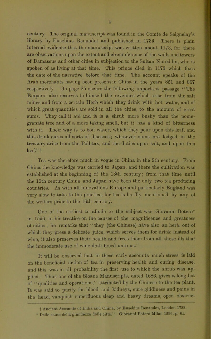 century. The original manuscript was found iu the Comte de Seignelay’s library by Eusebius Eenaudot and published in 1733. There is plain internal evidence that the manuscript was written about 1173, for there are observations upon the extent and circumference of the walls and towers of Damascus and other cities in subjection to the Sultan Nuroddin, who is spoken of as living at that time. This prince died in 1173 which fixes the date of the narrative before that time. The account speaks of the Arab merchants having been present in China in the years 851 and 867 respectively. On page 25 occurs the following important passage “ The Emperor also reserves to himself the revenues which arise from the salt mines and from a certain Herb which they drink with hot water, and of which great quantities are sold in all the cities, to the amount of great sums. They call it sah and it is a shrub more bushy than the pome- granate tree and of a more taking smell, but it has a kind of bitterness with it. Their way is to boil water, which they pour upon this leaf, and this drink cures all sorts of diseases; whatever sums are lodged in the treasury arise from the Poll-tax, and the duties upon salt, and upon this leaf.”t Tea was therefore much in vogue in China in the 9th century. From China the knowledge was carried to Japan, and there the cultivation was established at the beginning of the 13th century; from that time until the 19th century China and Japan have been the only two tea producing countries. As with all innovations Europe and particularly England was very slow to take to the practice, for tea is hardly mentioned by any of the writers prior to the 16th century. One of the earliest to allude to the subject was Giovanni Botero* in 1596, in his treatise on the causes of the magnificence and greatness of cities ; he remarks that “ they (the Chinese) have also an herb, out of which they press a delicate juice, which serves them for drink instead of wine, it also preserves their health and frees them from all those ills that the immoderate use of wine doth breed unto us.” It will be observed that in these early accounts much stress is laid on the beneficial action of tea in preserving health and curing disease, and this was in all probability the first use to which the shrub was ap- plied. Thus one of the Sloane Manuscripts, dated 1686, gives a long list of ‘‘ qualities and operations,” attributed by the Chinese to the tea plant. It was said to purify the blood and kidneys, cure giddiness and pains in tbe head, vanquish superfluous sleep and heavy dreams, open obstruc- t Ancient Accounts of India and China, by Eusebius Eenaudot, London 1733. * Delle cause della grandezza delle citta.” Giovanni Botero Milan 1596, p. 61.