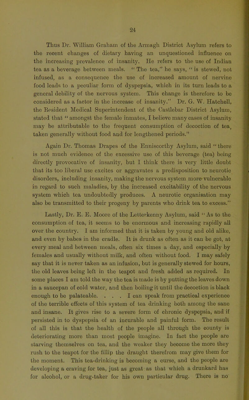 Thus Dr. William Graham of the Armagh District Asylum refers to the recent changes of dietary having an unquestioned influence on the increasing prevalence of insanity. He refers to the use of Indian tea as a beverage between meals. “ The tea,” he says, “ is stewed, not infused, as a consequence the use of increased amount of nervine food leads to a peculiar form of dyspepsia, which in its turn leads to a general debility of the nervous system. This change is therefore to be considered as a factor in the increase of insanity.” Dr. G. W. Hatchell, the Eesident Medical Superintendent of the Castlebar District Asylum, stated that “ amongst the female inmates, I believe many cases of insanity- may be attributable to the frequent consumption of decoction of tea^ taken generally without food and for lengthened periods.” Again Dr. Thomas Drapes of the Enniscorthy Asylum, said “ there is not much evidence of the excessive use of this beverage (tea) being directly provocative of insanity, but I think there is very little doubt that its too liberal use excites or aggravates a predisposition to neurotic disorders, including insanity, making the nervous system more- vulnerable in regard to such maladies, by the increased excitability of the nervous system which tea undoubtedly produces. A neurotic organisation may also be transmitted to their progeny by parents who drink tea to excess.” Lastly, Dr. E. E. Moore of the Letterkenny Asylum, said “ As to the consumption of tea, it seems to be enormous and increasing rapidly all over the country. I am informed that it is taken by young and old alike, and even by babes in the cradle. It is drunk as often as it can be got, at every meal and between meals, often six times a day, and especially by females and usually without milk, and often without food. I may safely say that it is never taken as an infusion, but is generally stewed for hours, the old leaves beiug left in the teapot aud fresh added as required. In some places I am told the way the tea is made is by putting the leaves down in a saucepan of cold water, and then boiling it until the decoction is black enough to be palateable. ... I can speak from practical experience of the terrible effects of this system of tea drinking both among the sane and insane. It gives rise to a severe form of chronic dyspepsia, and if persisted in to dyspepsia of an incurable and painful form. The result of all this is that the health of the people all through the county is deteriorating more than most people imagine. In fact the people are starving themselves on tea, and the weaker they become the more they rush to the teapot for the fillip the draught therefrom may give them for the moment. This tea-drinking is becoming a curse, and the people are developing a craving for tea, just as great as that which a drunkard has for alcohol, or a drug-taker for his own particular drug. There is no