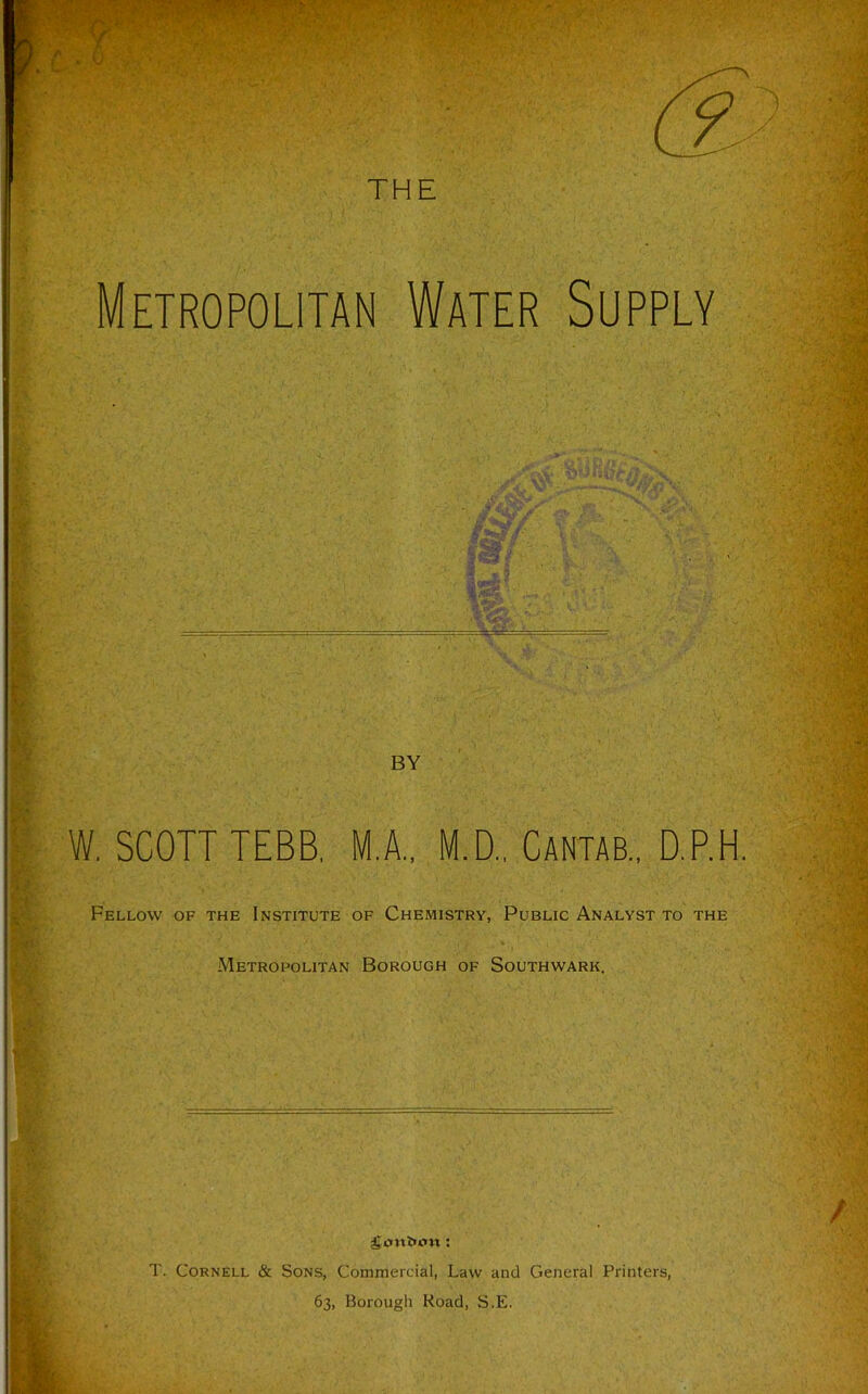 Metropolitan Water Supply BY W. SCOTT TEBB, M.A., M.D., Cantab., D.P.H. Fellow of the Institute of Chemistry, Public Analyst to the Metropolitan Borough of Southwark. T. Cornell & Sons, Commercial, Law and General Printers, 63, Borough Road, S.E.