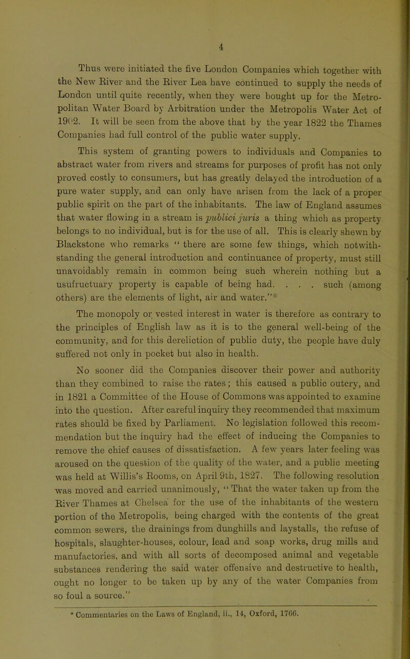 Thus WGre initiated the five London Companies which together with the New’- Eiver and the Eiver Lea have continued to supply the needs of London until quite recently, when they were bought up for the Metro- politan Water Board by Arbitration under the Metropolis Water Act of 1902. It will be seen from the above that by the year 1822 the Thames Companies had full control of the public water supply. This system of granting powers to individuals and Companies to abstract water from rivers and streams for purposes of profit has not only proved costly to consumers, but has greatly delayed the introduction of a pure water supply, and can only have arisen from the lack of a proper public spirit on the part of the inhabitants. The law of England assumes that water flowing in a stream is pttblici juris a thing which as property belongs to no individual, but is for the use of all. This is clearly shewn by Blackstone who remarks “ there are some few things, which notwith- standing the general introduction and continuance of property, must still unavoidably remain in common being such wherein nothing but a usufructuary property is capable of being had. . . . such (among others) are the elements of light, air and water.”* The monopoly or vested interest in water is therefore as contrary to the principles of English law as it is to the general well-being of the community, and for this dereliction of public duty, the people have duly suffered not only in pocket but also in health. No sooner did the Companies discover their power and authority than they combined to raise the rates; this caused a public outcry, and in 1821 a Committee of the House of Commons was appointed to examine into the question. After careful inquiry they recommended that maximum rates should be fixed by Parliament. No legislation followed this recom- mendation but the inquiry had the effect of inducing the Companies to remove the chief causes of dissatisfaction. A few years later feeling was aroused on the question of the quality of the water, and a public meeting was held at Willis’s Eooms, on April 9th, 1827. The following resolution was moved and carried unanimously, “ That the water taken up from the Eiver Thames at Chelsea for the use of the inhabitants of the western portion of the Metropolis, being charged with the contents of the great common sewers, the drainings from dunghills and laystalls, the refuse of hospitals, slaughter-houses, colour, lead and soap works, drug mills aud manufactories, and with all sorts of decomposed animal and vegetable substances rendering the said water offensive and destructive to health, ought no longer to be taken up by any of the water Companies from so foul a source.” • Commentaries on the Laws of England, ii., 14, Oxford, 1706.