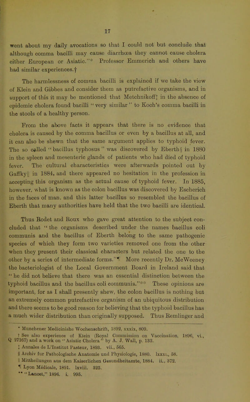 went about my daily avocations so that I could not but conclude that although comma bacilli may cause diarrhoea they cannot cause cholera either European or Asiatic.”* * * § Professor Emmerich and others have had similar experiences.! The harmlessness of comma bacilli is explained if we take the view of Klein and Gibbes and consider them as putrefactive organisms, and in support of this it may be mentioned that Metchnikoff| in the absence of epidemic cholera found bacilli “very similar ” to Koch’s comma bacilli in the stools of a healthy person. From the above facts it appears that there is no evidence that cholera is caused by the comma bacillus or even by a bacillus at all, and it can also be shewn that the same argument applies to typhoid fever. The so called “bacillus typhosus” was discovered by Ebei'th§ in 1880 in the spleen and mesenteric glands of patients who had died of typhoid fever. The cultural characteristics were afterwards pointed out by GaffkyII in 1884, and there appeared no hesitation in the profession in accepting this organism as the actual cause of typhoid fever. In 1885, however, what is known as the colon bacillus was discovered by Escherich in the faces of man. and this latter bacillus so resembled the bacillus of Eberth that many authorities have held that the two bacilli are identical. Thus Eodet and Roux who gave great attention to the subject con- cluded that “ the organisms described under the names bacillus coli communis and the bacillus of Eberth belong to the same pathogenic species of which they form two varieties removed one from the other when they present their classical characters but related the one to the other by a series of intermediate forms.”11 More recently Dr. McWeeney the bacteriologist of the Local Government Board in Ireland said that “ he did not believe that there was an essential distinction between the typhoid bacillus and the bacillus coli communis.”** These opinions are important, for as I shall presently shew, the colon bacillus is nothing but an extremely common putrefactive organism of an ubiquitous distribution and there seems to be good reason for believing that the typhoid bacillus has a much wider distribution than originally supposed. Thus Eemlinger and • Miinchener Medicinishe Wochenscbrift, 1892, xxxix, 809. t See also experience of Klein (Koyal Commission on Vaccination, 1896, vi., Q 27167) and a work on “ Asiatic Cholera ” by A. J. Wall, p. 132. { Annales de L’lnstitut I’asteur, 1893. vii., 665. § Archiv fur Pathologische Anatomic und Physiologie, 1880. Ixxxi., 58. II Mittheilungen aus dem Kaiserlichen Gesundheitarate, 1884. ii., 372. ^ Lyon M6dicale, 1891. Ixviii. 325. *’“Lancet,” 1896. i. 996.