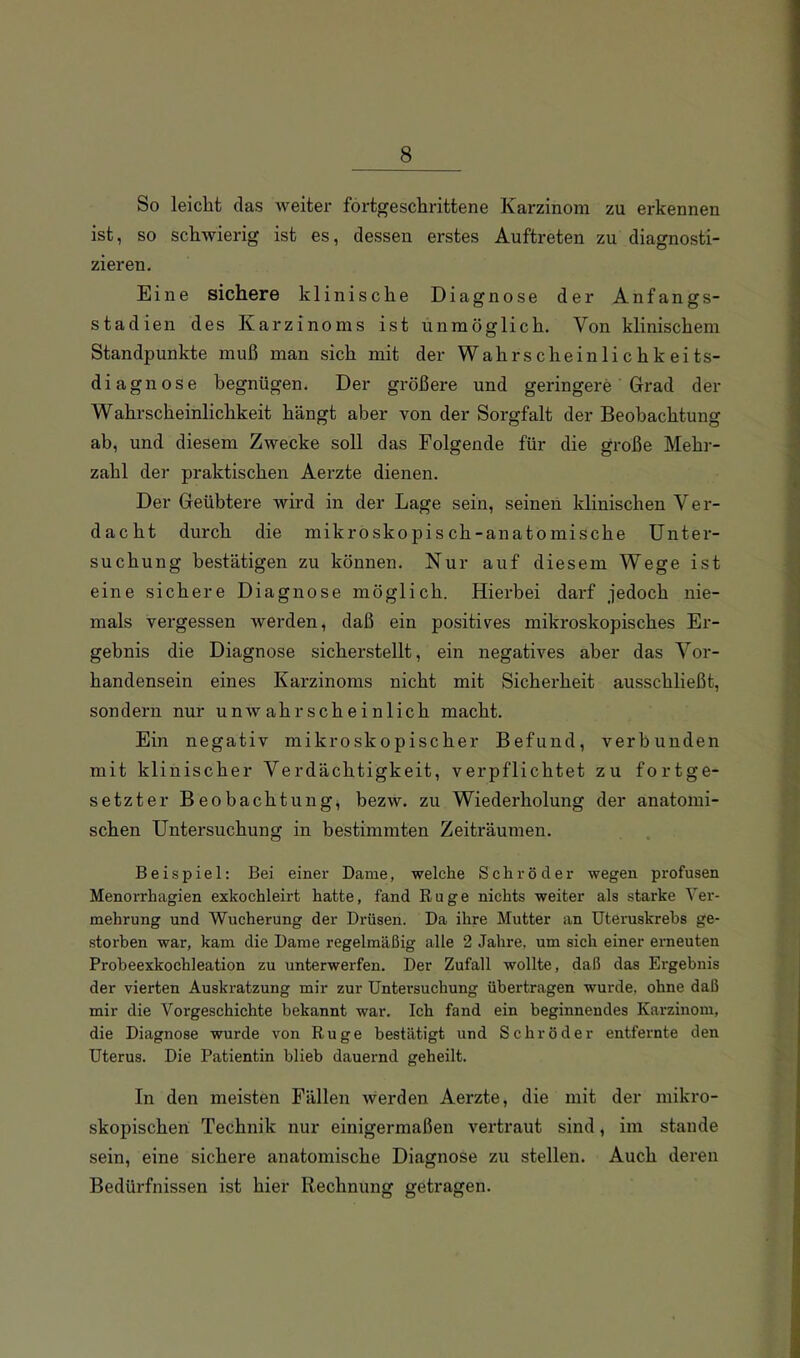 So leicht das weiter fortgeschrittene Karzinom zu erkennen ist, so schwierig ist es, dessen erstes Auftreten zu diagnosti- zieren. Eine sichere klinische Diagnose der Anfangs- stadien des Karzinoms ist unmöglich. Von klinischem Standpunkte muß man sich mit der Wahrscheinlichkeits- diagnose begnügen. Der größere und geringere' Grad der Wahrscheinlichkeit hängt aber von der Sorgfalt der Beobachtung ab, und diesem Zwecke soll das Folgende für die große Mehr- zahl der praktischen Aerzte dienen. Der Geübtere wird in der Lage sein, seinen klinischen Ver- dacht durch die mikroskopisch-anatomische Unter- suchung bestätigen zu können. Nur auf diesem Wege ist eine sichere Diagnose möglich. Hierbei darf jedoch nie- mals vergessen werden, daß ein positives mikroskopisches Er- gebnis die Diagnose sicherstellt, ein negatives aber das Vor- handensein eines Karzinoms nicht mit Sicherheit ausschließt, sondern nur unwahrscheinlich macht. Ein negativ mikroskopischer Befund, verbunden mit klinischer Verdächtigkeit, verpflichtet zu fortge- setzter Beobachtung, bezw. zu Wiederholung der anatomi- schen Untersuchung in bestimmten Zeiträumen. Beispiel: Bei einer Dame, welche Schröder wegen profusen Menorrhagien exkochleirt hatte, fand Rüge nichts weiter als starke Ver- mehrung und Wucherung der Drüsen. Da ihre Mutter an Uteruskrehs ge- storben war, kam die Dame regelmäßig alle 2 Jahre, um sich einer erneuten Probeexkochleation zu unterwerfen. Der Zufall wollte, daß das Ergebnis der vierten Auskratzung mir zur Untersuchung übertragen wurde, ohne daß mir die Vorgeschichte bekannt war. Ich fand ein beginnendes Karzinom, die Diagnose wurde von Rüge bestätigt und Schröder entfernte den Uterus. Die Patientin blieb dauernd geheilt. In den meisten Fällen werden Aerzte, die mit der mikro- skopischen Technik nur einigermaßen vertraut sind, im stände sein, eine sichere anatomische Diagnose zu stellen. Auch deren Bedürfnissen ist hier Rechnung getragen.