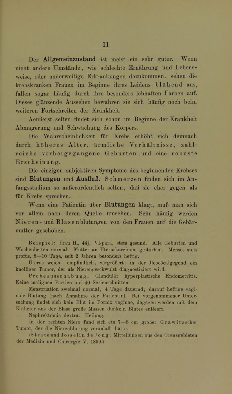 Der Allgemeinzustand ist meist ein sehr guter. Wenn nicht andere Umstände, wie schlechte Ernährung und Lebens- weise, oder anderweitige Erkrankungen dazukommen, sehen die krebskranken Frauen im Beginne ihres Leidens blühend aus, fallen sogar häufig durch ihre besonders lebhaften Farben auf. Dieses glänzende Aussehen bewahren sie sich häufig noch heim weiteren Fortschreiten der Krankheit. Aeußerst selten findet sich schon im Beginne der Krankheit Abmagerung und Schwächung des Körpers. Die Wahrscheinlichkeit für Krebs erhöht sich demnach durch höheres Alter, ärmliche Verhältnisse, zahl- reiche vorhergegangene Geburten und eine robuste Erscheinung. Die einzigen subjektiven Symptome des beginnenden Krebses sind Blutungen und Ausfluß. Schmerzen finden sich im An- fangsstadium so außerordentlich selten, daß sie eher gegen als für Krebs sprechen. Wenn eine Patientin über Blutungen klagt, muß man sich vor allem nach deren Quelle umsehen. Sehr häufig werden Nieren- und Blasen blutungen von den Frauen auf die Gebär- mutter geschoben. Beispiel: Frau H., 44j., Vl-para, stets gesund. Alle Geburten und Wochenbetten normal. Mutter an Uteruskarzinom gestorben. Menses stets profus, 8—10 Tage, seit 2 Jahren besonders heftig. Uterus weich, empfindlich, vergrößert; in der Ileocöcalgegend ein knolliger Tumor, der als Nierengeschwulst diagnostiziert wird. Probeausschabung: Glandulär byperplastische Endometritis. Keine malignen Partien auf 40 Serienschnitten. Menstruation zweimal normal, 4 Tage dauernd; darauf heftige vagi- nale Blutung (nach Annahme der Patientin). Bei vorgenommener Unter- suchung findet sich kein Blut im Fornix vaginae, dagegen werden mit dem Katheter aus der Blase große Massen dunkeln Blutes entleert. Nephrektomia dextra. Heilung. In der rechten Niere fand sich ein 7—8 cm großer Grawitzscher Tumor, der die Nierenblutung veranlaßt batte. (Stratz und .1 osselin de Jong: Mitteilungen aus den Grenzgebieten der Medizin und Chirurgie V, 1899.)