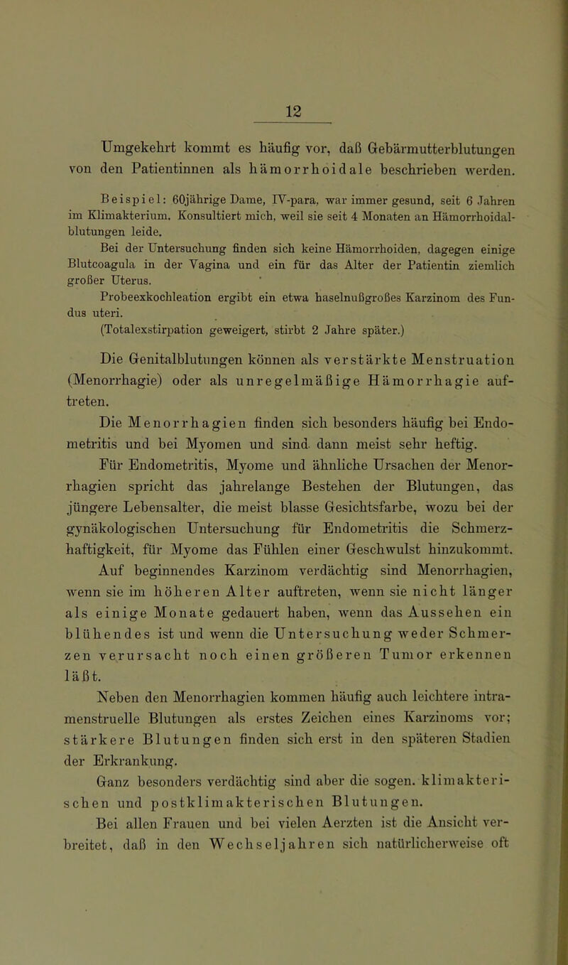 Umgekehrt kommt es häufig vor, daß Gehärmutterblutungen von den Patientinnen als hämorrhoidale beschrieben werden, Beispiel: 60jährige Darae, IV-para, war iraraer gesund, seit 6 Jahren ira Klimakterium. Konsultiert mich, weil sie seit 4 Monaten an Hämorrhoidal- blutungen leide. Bei der Untersuchung finden sich keine Hämorrhoiden, dagegen einige Blutcoagula in der Vagina und ein für das Alter der Patientin ziemlich großer Uterus. Probeexkochleation ergibt ein etwa haselnußgroßes Karzinom des Fun- dus uteri. (Totalexstirpation geweigert, stirbt 2 Jahre später.) Die Genitalblutnngen können als verstärkte Menstruation (Menorrhagie) oder als unregelmäßige Hämorrhagie auf- treten. Die Menorrhagien finden sich besonders häufig bei Endo- metritis und bei Myomen und sind, dann meist sehr heftig. Für Endometritis, Myome und ähnliche Ursachen der Menor- rhagien spricht das jahrelange Bestehen der Blutungen, das jüngere Lebensalter, die meist blasse Gesichtsfarbe, wozu bei der gynäkologischen Untersuchung für Endometritis die Schmerz- haftigkeit, für Myome das Fühlen einer Geschwulst hinzukommt. Auf beginnendes Karzinom verdächtig sind Menorrhagien, wenn sie im höheren Alter auftreten, wenn sie nicht länger als einige Monate gedauert haben, Avenn das Aussehen ein blühendes ist und wenn die Untersuchung weder Schmer- zen verursacht noch einen größeren Tumor erkennen läßt. Neben den Menorrhagien kommen häufig auch leichtere intra- menstruelle Blutungen als erstes Zeichen eines Karzinoms vor; stärkere Blutungen finden sich erst in den späteren Stadien der Erkrankung, Ganz besonders verdächtig sind aber die sogen, klimakteri- schen und postklimakterischen Blutungen. Bei allen Frauen und bei vielen Aerzten ist die Ansicht ver- breitet, daß in den Wechseljahren sich natürlicherweise oft