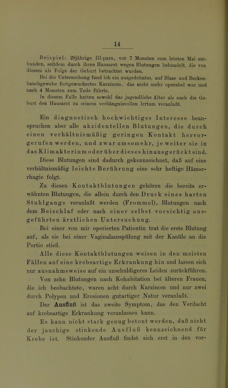 Beispiel; 28jährige Ill-para, vor 7 Monaten zum letzten Mal ent- bunden, seitdem durch ihren Hausarzt wegen Blutungen behandelt, die von diesem als Folge der Geburt betrachtet wui'den. Bei der Untersuchung fand ich ein ausgedehntes, auf Blase und Becken- bauchgewebe fortgewuchertes Karzinom, das nicht mehr operabel war und nach 4 Monaten zum Tode führte. In diesem Falle hatten sowohl das jugendliche Alter als auch die Ge- burt den Hausarzt zu seinem verhängnisvollen Irrtum veranlaßt. Ein diagnostisch hochwichtiges Interesse bean- spruchen aber alle akzidentellen Blutungen, die durch einen verhältnismäßig geringen Kontakt hervor- gerufen werden, und zwar umsomehr, je weiter sie in dasKlimakteriumoderüberdieseshinausgerücktsind. Diese Blutungen sind dadurch gekennzeichnet, daß auf eine verhältnismäßig leichte Berührung eine sehr heftige Hämor- rhagie folgt. Zu diesen Kontakthlutungen gehören die bereits er- wähnten Blutungen, die allein durch den Druck eines harten Stuhlgangs veranlaßt werden (Frommei), Blutungen nach dem Beischlaf oder nach einer selbst vorsichtig aus- geführten ärztlichen Untersuchung. Bei einer von mir operierten Patientin trat die erste Blutung auf, als sie bei einer Vaginalausspülung mit der Kanüle an die Portio stieß. Alle diese Kontaktblutungen weisen in den meisten Fällen auf eine krebsartige Erkrankung hin und lassen sich nur ausnahmsweise auf ein unschuldigeres Leiden zurückführen. Von zehn Blutungen nach Kohabitation bei älteren Frauen, die ich beobachtete, waren acht durch Karzinom und nur zwei durch Polypen und Erosionen gutartiger Natur veranlaßt. Der Ausfluß ist das zweite Symptom, das den Verdacht auf krebsartige Erkrankung veranlassen kann. Es kann nicht stark genug betont werden, daß nicht der jauchige stinkende Ausfluß kennzeichnend für Krebs ist. Stinkender Ausfluß findet sich erst in den vor-
