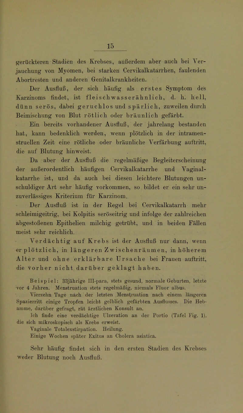 fferückteren Stadien des Krebses, außerdem aber auch bei Ver- jaucbung von Myomen, bei starken Cervikalkatarrben, faulenden Abortresten und anderen Genitalkrankheiten. Der Ausfluß, der sieb häufig als erstes Symptom des Karzinoms findet, ist fleischAvass er ähnlich, d. h. hell, dünn serös, dabei geruchlos und spärlich, zuweilen dm*ch Beimischung von Blut rötlich oder bräunlich gefärbt. Ein bereits vorhandener Ausfluß, der jahrelang bestanden hat, kann bedenklich werden, wenn plötzheh in der intramen- struellen Zeit eine rötliche oder bräunliche Verfärbung auftritt, die auf Blutung hinweist. Da aber der Ausfluß die regelmäßige Begleiterscheinung der außerordentlich häufigen Cervikalkatarrhe und Vaginal- katarrhe ist, und da auch bei diesen leichtere Blutungen un- schuldiger Art sehr häufig Vorkommen, so bildet er ein sehr un- zuverlässiges Kriterium für Karzinom. Der Ausfluß ist in der Regel bei Cervikalkatarrh mehr schleimigeitrig, bei Kolpitis seröseitrig und infolge der zahlreichen abgestoßenen Epithelien milchig getrübt, und in beiden Fällen meist sehr reichlich. Verdächtig auf Krebs ist der Ausfluß nur dann, wenn er plötzlich, in längeren Zwischenräumen, in höherem Alter und ohne erklärbare Ursache bei Frauen auftritt, die vorher nicht darüber geklagt haben. Beispiel: 33jährige Ill-para, stets gesund, normale Geburten, letzte vor 4 Jahren. Menstruation stets regelmäßig, niemals Fluor albus. Vierzehn Tage nach der letzten Menstniation nach einem längeren Spazierritt einige Tropfen leicht gelblich gefärbten Ausflusses. Die Heb- amme, darüber gefragt, rät ärztlichen Konsul! an. Ich flnde eine verdächtige Ulzeration an der Portio (Tafel Fig. 1), die sich mikroskopisch als Krebs erweist. Vaginale Totalexstirpation. Heilung. Einige Wochen später Exitus an Cholera asiatica. Sehr häufig findet sich in den ersten Stadien des Krebses weder Blutung noch Ausfluß.