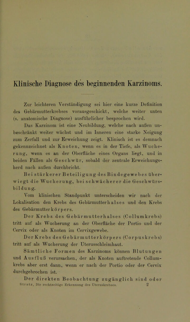 Klinische Diagnose des beginnenden Karzinoms. Zur leiclitereu Verständigung sei hier eine kurze Definition des Gebärmutterkrebses vorausgescbickt, welche weiter unten (s. anatomische Diagnose) ausführlicher besprochen wird. Das Karzinom ist eine Neubildung, welche nach außen un- beschränkt weiter wächst und im Inneren eine starke Neigung zum Zerfall und zur Erweichung zeigt. Klinisch ist es demnach gekennzeichnet als Knoten, wenn es in der Tiefe, als Wuche- rung, wenn es an der Oberfläche eines Organs liegt, und in beiden Fällen als Geschwür, sobald der zentrale Erweichungs- herd nach außen durchbricht. Bei stärkerer Beteiligung des Bindegewebes über- wiegt die Wucherung, bei schwächerer die Geschwürs- bildung. Vom klinischen Standpunkt unterscheiden wir nach der Lokalisation den Krebs des Gebärmutter h a 1 s e s und den Krebs des Gebärmutter k ö r p er s. Der Krebs des Gebär mutter halses (Collumkrebs) tritt auf als Wucherung an der Oberfläche der Portio und der Cervix oder als Knoten im Cervixgewebe. Der Krebs desGebärmutterkörpers (Corpus krebs) tritt auf als Wucherung der Uterusschleimhaut. Sämtliche Formen des Karzinoms können Blutungen und Ausfluß verursachen, der als Knoten auftretende Collum- krebs aber erst dann, wenn er nach der Portio oder der Cervix durchgebrochen ist. Der direkten Beobachtung zugänglich sind oder Stratz, Die rechtzeitige Erkennung des Uteniskrehses. 2