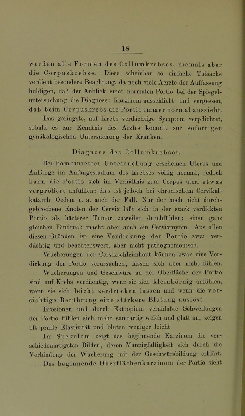 werden alle Formen des Collumkrebses, niemals aber die Corpuskrebse, Diese scheinbar so einfache Tatsache verdient besondere Beachtung, da noch viele Aerzte der Auffassung huldigen, daß der Anblick einer normalen Portio bei der Spiegel- untersuchung die Diagnose: Karzinom ausschließt, und vergessen, daß beim Corpuskrebs die Portio immer normal aussieht. Das geringste, auf Krebs verdächtige Symptom verpflichtet, sobald es zur Kenntnis des Arztes kommt, zur sofortigen gynäkologischen Untersuchung der Kranken. Diagnose des Collumkrebses. Bei kombinierter Untersuchung erscheinen Uterus und Anhänge im Anfangsstadium des Krebses völlig normal, jedoch kann die Portio sich im Verhältnis zum Corpus uteri etwas vergrößert anfühlen; dies ist jedoch bei chronischem Cervikal- katarrh, Oedem u. a. auch der Fall. Nur der noch nicht durch- gebrochene Knoten der Cervix läßt sich in der stark verdickten Portio als härterer Tumor zuweilen durchfühlen; einen ganz gleichen Eindruck macht aber auch ein Cervixmyom. Aus allen diesen Gründen ist eine Verdickung der Portio zwar ver- dächtig und beachtenswert, aber nicht pathognomonisch. Wucherungen der Cervixschleimhaut können zwar eine Ver- dickung der Portio verursachen, lassen sich aber nicht fühlen. Wucherungen und Geschwüre an der Oberfläche der Portio sind auf Krebs verdächtig, wenn sie sich kleinkörnig anfühlen, wenn sie sich leicht zerdrücken lassen und wenn die vor- sichtige Berührung eine stärkere Blutung auslöst. Erosionen und durch Ektropium veranlaßte Schwellungen der Portio fühlen sich mehr samtartig weich und glatt an, zeigen oft pralle Elastizität und bluten weniger leicht. Im Spekulum zeigt das beginnende Karzinom die ver- schiedenartigsten Bilder, deren Mannigfaltigkeit sich durch die Verbindung der Wucherung mit der Geschwürsbildung erklärt. Das beginnende Oberflächenkarzinom der Portio sieht