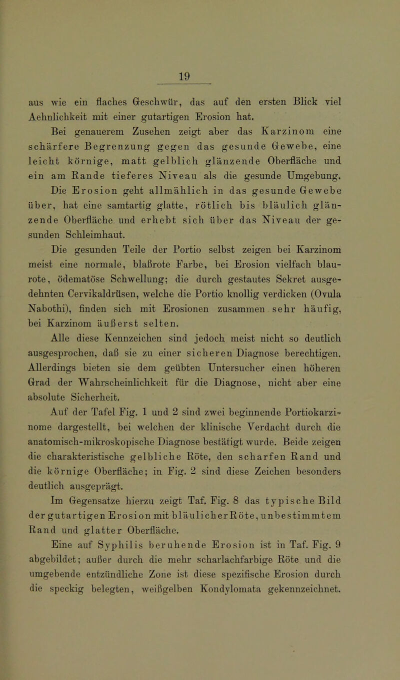 aus wie ein flaclies Geschwür, das auf den ersten Blick viel Aelinlichkeit mit einer gutartigen Erosion hat. Bei genauerem Zusehen zeigt aber das Karzinom eine schärfere Begrenzung gegen das gesunde Gewebe, eine leicht körnige, matt gelblich glänzende Oberfläche und ein am Rande tieferes Niveau als die gesunde Umgebung. Die Erosion geht allmählich in das gesunde Gewebe über, hat eine samtartig glatte, rötlich bis bläulich glän- zende Oberfläche und erhebt sich über das Niveau der ge- sunden Schleimhaut. Die gesunden Teile der Portio selbst zeigen bei Karzinom meist eine normale, blaßrote Farbe, bei Erosion vielfach blau- rote, ödematöse Schwellung; die durch gestautes Sekret ausge- dehnten Cervikaldrüsen, welche die Portio knollig verdicken (Ovula Nabothi), finden sich mit Erosionen zusammen sehr häufig, bei Karzinom äußerst selten. Alle diese Kennzeichen sind jedoch meist nicht so deutlich ausgesprochen, daß sie zu einer sicheren Diagnose berechtigen. Allerdings bieten sie dem geübten Untersucher einen höheren Grad der Wahrscheinlichkeit für die Diagnose, nicht aber eine absolute Sicherheit. Auf der Tafel Fig. 1 und 2 sind zwei beginnende Portiokarzi- nome dargestellt, bei welchen der klinische Verdacht durch die anatomisch-mikroskopische Diagnose bestätigt wurde. Beide zeigen die charakteristische gelbliche Röte, den scharfen Rand und die körnige Oberfläche; in Fig. 2 sind diese Zeichen besonders deutlich ausgeprägt. Im Gegensätze hierzu zeigt Taf. Fig. 8 das typische Bild der gutartigen Erosion mit bläulicher Röte, unbestimmtem Rand und glatter Oberfläche. Eine auf Syphilis beruhende Erosion ist in Taf. Fig. 9 abgebildet; außer durch die mehr scharlachfarbige Röte und die umgebende entzündliche Zone ist diese spezifische Erosion durch die speckig belegten, weißgelben Kondylomata gekennzeichnet.