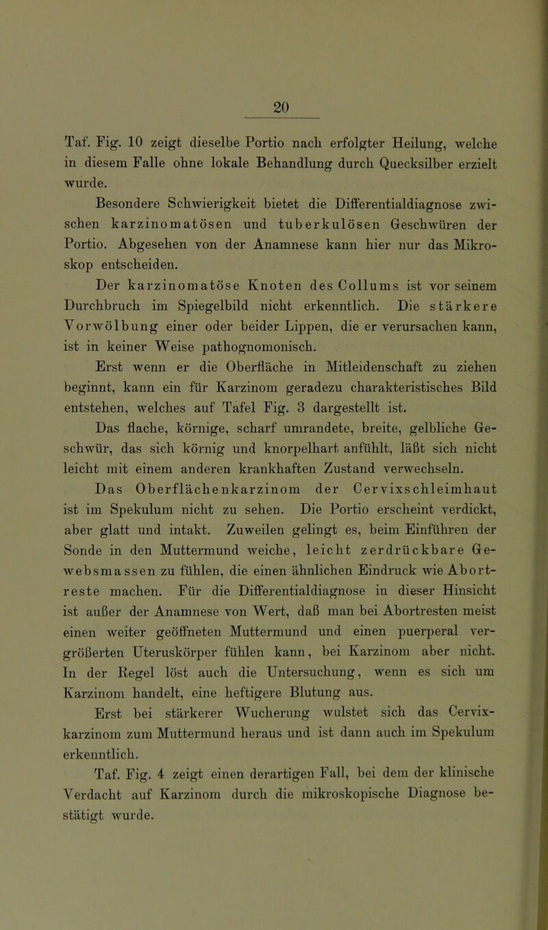 Taf. Fig. 10 zeigt dieselbe Portio nach erfolgter Heilung, welche in diesem Falle ohne lokale Behandlung durch Quecksilber erzielt wurde. Besondere Schwierigkeit bietet die Diiferentialdiagnose zwi- schen karzinomatösen und tuberkulösen Geschwüren der Portio. Abgesehen von der Anamnese kann hier nur das Mikro- skop entscheiden. Der karzinomatöse Knoten des Collums ist vor seinem Durchbruch im Spiegelbild nicht erkenntlich. Die stärkere Vorwölbung einer oder beider Lippen, die er verursachen kann, ist in keiner Weise pathognomonisch. Erst wenn er die Oberfläche in Mitleidenschaft zu ziehen beginnt, kann ein für Karzinom geradezu charakteristisches Bild entstehen, welches auf Tafel Fig. 3 dargestellt ist. Das flache, körnige, scharf umrandete, breite, gelbliche Ge- schwür, das sich körnig und knorpelhart anfühlt, läßt sich nicht leicht mit einem anderen krankhaften Zustand verwechseln. Das Oberflächenkarzinom der Cervixschleimhaut ist im Spekulum nicht zu sehen. Die Portio erscheint verdickt, aber glatt und intakt. Zuweilen gelingt es, beim Einführen der Sonde in den Muttermund weiche, leicht zerdrückbare Ge- websmassen zu fühlen, die einen ähnlichen Eindruck wie Abort- reste machen. Für die Differentialdiagnose in dieser Hinsicht ist außer der Anamnese von Wei't, daß man bei Abortresten meist einen weiter geöffneten Muttermund und einen puerperal ver- größerten Uteruskörper fühlen kann, bei Karzinom aber nicht. In der Regel löst auch die Untersuchung, wenn es sich um Karzinom handelt, eine heftigere Blutung aus. Erst bei stärkerer Wucherung wulstet sich das Cervix- karzinom zum Muttermund heraus und ist dann auch im Spekulum erkenntlich. Taf. Fig. 4 zeigt einen derartigen Fall, bei dem der klinische Verdacht auf Karzinom durch die mikroskopische Diagnose be- stätigt wurde.