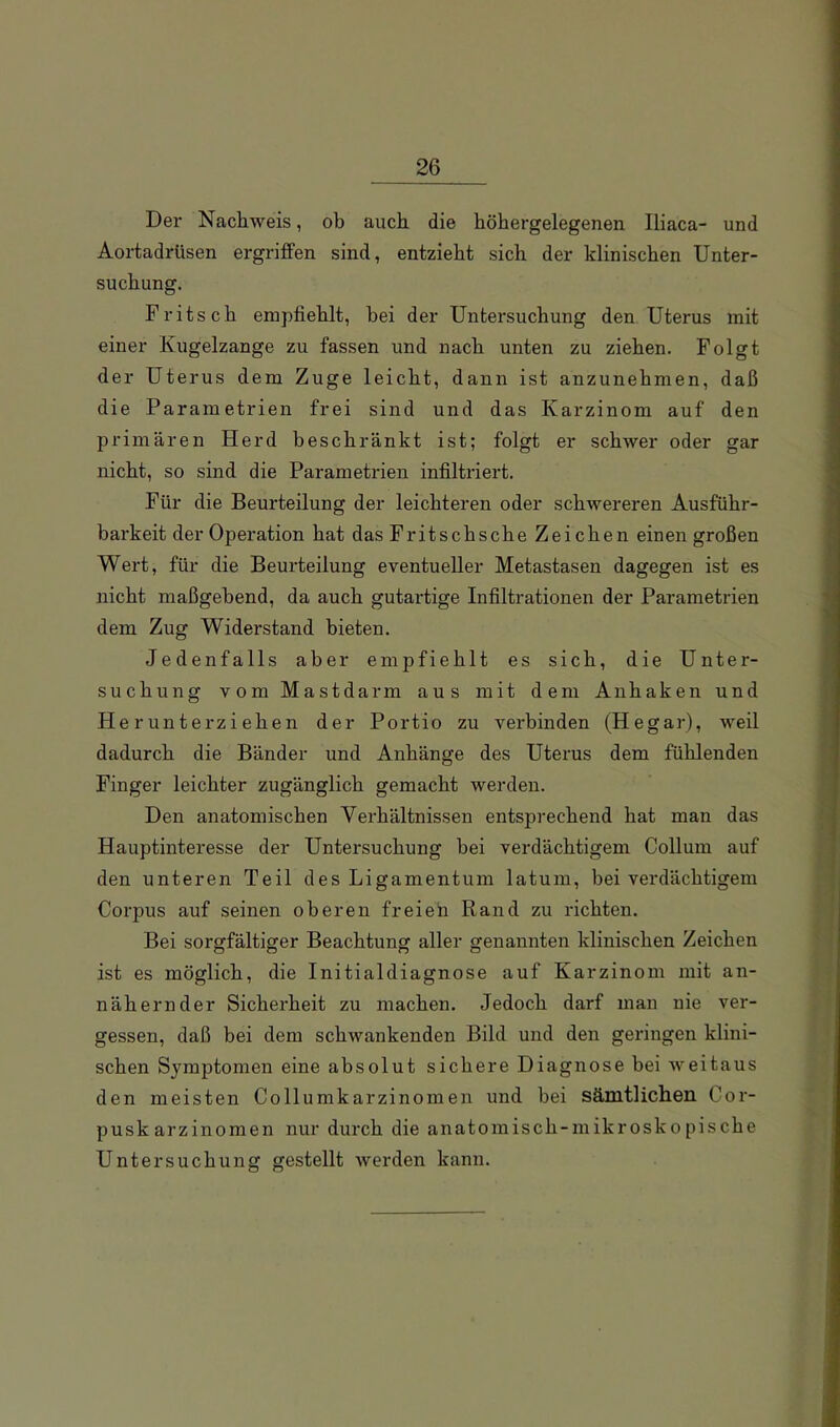 Der Nachweis, ob auch die höhergelegenen Iliaca- und Aortadrüsen ergriffen sind, entzieht sich der klinischen Unter- suchung. Fritsch empfiehlt, bei der Untersuchung den Uterus mit einer Kugelzange zu fassen und nach unten zu ziehen. Folgt der Uterus dem Zuge leicht, dann ist anzunehmen, daß die Parametrien frei sind und das Karzinom auf den primären Herd beschränkt ist; folgt er schwer oder gar nicht, so sind die Parametrien infiltriert. Für die Beurteilung der leichteren oder schwereren Ausführ- barkeit der Operation hat das Fritsch sehe Zeichen einen großen Wert, für die Beurteilung eventueller Metastasen dagegen ist es nicht maßgebend, da auch gutartige Infiltrationen der Parametrien dem Zug Widerstand bieten. Jedenfalls aber empfiehlt es sich, die Unter- suchung vom Mastdarm aus mit dem Anhaken und Herunterziehen der Portio zu verbinden (Hegar), weil dadurch die Bänder und Anhänge des Uterus dem fühlenden Finger leichter zugänglich gemacht werden. Den anatomischen Verhältnissen entsprechend hat man das Hauptinteresse der Untersuchung bei verdächtigem Collum auf den unteren Teil des Ligamentum latum, bei verdächtigem Corpus auf seinen oberen fr ei eh Rand zu richten. Bei sorgfältiger Beachtung aller genannten klinischen Zeichen ist es möglich, die Initialdiagnose auf Karzinom mit an- nähernder Sicherheit zu machen. Jedoch darf man nie ver- gessen, daß bei dem schwankenden Bild und den geringen klini- schen Symptomen eine absolut sichere Diagnose bei weitaus den meisten Collumkarzinomen und bei sämtlichen Cor- pusk arzinomen nur durch die anatomisch-mikroskopische Untersuchung gestellt werden kann.