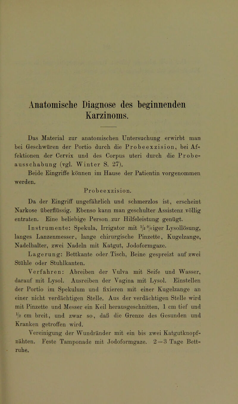 Anatomische Diagnose des beginnenden Karzinoms. Das Material zur anatomisclien Untersuchung erwirbt man bei Geschwüren der Portio durch die Probeexzision, bei Af- fektionen der Cervix und des Corpus uteri durch die Probe- ausscbabung (vgl. Winter S. 27), Beide Eingriffe können im Hause der Patientin vorgenommen werden. Probeexzision. Da der Eingriff ungefährlich und schmerzlos ist, erscheint Narkose überflüssig. Ebenso kann man geschulter Assistenz völlig entraten. Eine beliebige Person zur Hilfeleistung genügt. Instrumente: Spekula, Irrigator mit ‘’/oiger Lysollösung, langes Lanzenmesser, lange chirurgische Pinzette, Kugelzange, Nadelhalter, zwei Nadeln mit Katgut, Jodoformgaze. Lagerung: Bettkante oder Tisch, Beine gespreizt auf zwei Stühle oder Stuhlkanten. Verfahren: Abreiben der Vulva mit Seife und Wasser, darauf mit Lysol. Ausreiben der Vagina mit Lysol. Einstellen der Portio im Spekulum und fixieren mit einer Kugelzange an einer nicht verdächtigen Stelle. Aus der verdächtigen Stelle wird mit Pinzette und Messer ein Keil herausgeschnitten, 1 cm tief und ^2 cm breit, und zwar so, daß die Grenze des Gesunden und Kranken getroffen wird. Vereinigung der Wundränder mit ein bis zwei Katgutknopf- nähten. Feste Tamponade mit Jodoformgaze. 2 — 3 Tage Bett- ruhe.