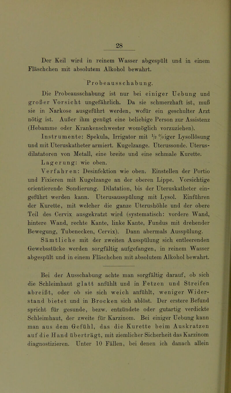 Der Keil wird in reinem Wasser abgespült und in einem Fläschchen mit absolutem Alkohol bewahrt. Probeausschabung. Die Probeausschabung ist nur bei einiger Uebung und großer Vorsicht ungefährlich. Da sie schmerzhaft ist, muß sie in Narkose ausgeführt werden, wofür ein geschulter Arzt nötig ist. Außer ihm genügt eine beliebige Person zur Assistenz (Hebamme oder Krankenschwester womöglich vorzuziehen). Instrumente: Spekula, Irrigator mit ‘’/oiger Lysollösung und mit Uteruskatheter armiert. Kugelzange. Uterussonde. Uterus- dilatatoren von Metall, eine breite und eine schmale Kürette. Lagerung: wie oben. Verfahren: Desinfektion wie oben. Einstellen der Portio und Fixieren mit Kugelzange an der oberen Lippe. Vorsichtige orientierende Sondierung. Dilatation, bis der Uteruskatheter ein- geführt werden kann. Uterusausspülung mit Lysol. Einführen der Kürette, mit welcher die ganze Uterushöhle und der obere Teil des Cervix ausgekratzt wird (systematisch: vordere Wand, hintere Wand, rechte Kante, linke Kante, Fundus mit drehender Bewegung, Tubenecken, Cervix). Dann abermals Ausspülung. Sämtliche mit der zweiten Ausspülung sich entleerenden Gewebsstücke werden sorgfältig aufgefangen, in reinem Wasser abgespült und in einem Fläschchen mit absolutem Alkohol bewahrt. Bei der Ausschabung achte man sorgfältig darauf, ob sich die Schleimhaut glatt anfühlt und in Fetzen und Streifen abreißt, oder ob sie sich weich anfühlt, weniger Wider- stand bietet und in Brocken sich ablöst. Der erstere Befund spricht für gesunde, bezw. entzündete oder gutaidig verdickte Schleimhaut, der zweite für Karzinom. Bei einiger Uebung kann man aus dem Gefühl, das die Kürette beim Auskratzen auf die Hand überträgt, mit ziemlicher Sicherheit das Karzinom diagnostizieren. Unter 10 Fällen, bei denen ich danach allein