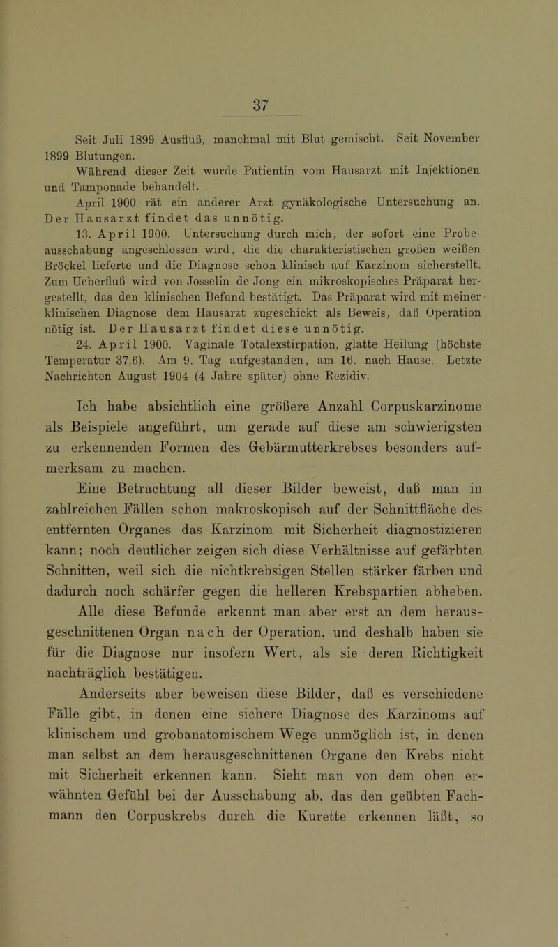 Seit Juli 1899 Ausfluß, manchmal mit Blut gemischt. Seit November 1899 Blutungen. Während dieser Zeit wurde Patientin vom Hausarzt mit Injektionen und Tamponade behandelt. April 1900 rät ein anderer Arzt gynäkologische Untersuchung an. Der Hausarzt findet das unnötig. 13. April 1900. Untersuchung durch mich, der sofort eine Probe- ausschabung angeschlossen wird, die die charakteristischen großen weißen Brockel lieferte und die Diagnose schon klinisch auf Karzinom sicherstellt. Zum Ueberfluß wird von Josselin de Jong ein mikroskopisches Präparat her- gestellt, das den klinischen Befund bestätigt. Das Präparat wird mit meiner klinischen Diagnose dem Hausarzt zugeschickt als Beweis, daß OjDeration nötig ist. Der Hausarzt findet diese unnötig. 24. April 1900. Vaginale Totalexstirpation, glatte Heilung (höchste Temperatur 37,6). Am 9. Tag aufgestanden, am 16. nach Hause. Letzte Nachrichten August 1904 (4 Jahre später) ohne Rezidiv. leb. habe absichtlich eine größere Anzahl Corpuskarzinome als Beispiele angeführt, um gerade auf diese am schwierigsten zu erkennenden Formen des Gebärmutterkrebses besonders auf- merksam zu machen. Eine Betrachtung all dieser Bilder beweist, daß man in zahlreichen Fällen schon makroskopisch auf der Schnittfläche des entfernten Organes das Karzinom mit Sicherheit diagnostizieren kann; noch deutlicher zeigen sich diese Verhältnisse auf gefärbten Schnitten, weil sich die nichtkrebsigen Stellen stärker färben und dadurch noch schärfer gegen die helleren Krebspartien abheben. Alle diese Befunde erkennt man aber erst an dem heraus- geschnittenen Organ nach der Operation, und deshalb haben sie für die Diagnose nur insofern Wert, als sie deren Richtigkeit nachträglich bestätigen. Anderseits aber beweisen diese Bilder, daß es verschiedene Fälle gibt, in denen eine sichere Diagnose des Karzinoms auf klinischem und grobanatomischem Wege unmöglich ist, in denen man selbst an dem herausgeschnittenen Organe den Krebs nicht mit Sicherheit erkennen kann. Sieht man von dem oben er- wähnten Gefühl bei der Ausschabung ab, das den geübten Fach- mann den Corpuskrebs durch die Kürette erkennen läßt, so