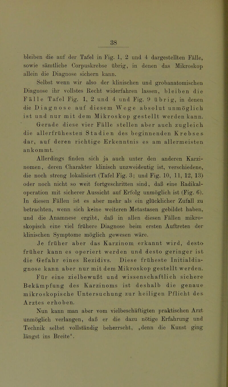 bleiben die auf der Tafel in Eig. 1, 2 und 4 dargestellten Fälle» sowie säintlicbe Corpuskrebse übrig, in denen das Mikroskop allein die Diagnose sichern kann. Selbst Avenn Avir also der klinischen und grobanatomischen Diagnose ihr vollstes liecht Aviderfahren lassen, bleiben die Fälle Tafel Fig. 1, 2 und 4 und Fig. 9 übrig, in denen die Diagnose auf diesem Wege absolut unmöglich ist und nur mit dem Mikroskop gestellt Averden kann. Gerade diese vier Fälle stellen aber auch zugleich die allerfrühesten Stadien des beginnenden Krebses dar, auf deren richtige Erkenntnis es am allermeisten ankommt. Allerdings finden sich ja auch unter den anderen Karzi- nomen , deren Charakter klinisch unzAveideutig ist, verschiedene» die noch streng lokalisiert (Tafel Fig. 3; und Fig. 10, 11, 12, 13) oder noch nicht so weit fortgeschritten sind, daß eine Radikal- operation mit sicherer Aussicht auf Erfolg unmöglich ist (Fig. 6). In diesen Fällen ist es aber mehr als ein glücklicher Zufall zu betrachten, wenn sich keine Aveiteren Metastasen gebildet haben» und die Anamnese ergibt, daß in allen diesen Fällen mikro- skopisch eine viel frühere Diagnose beim ersten Auftreten der klinischen Symptome möglich gewesen Aväre. Je früher aber das Karzinom erkannt Avird, desto früher kann es operiert Averden und desto geringer ist die Gefahr eines Rezidivs. Diese früheste Initialdia- gnose kann aber nur mit dem Mikroskop gestellt Averden. Für eine zielbewußt und Avissenschaftlich sichere Bekämpfung des Karzinoms ist deshalb die genaue mikroskopische Untersuchung zur heiligen Pflicht des Arztes erhoben. Nun kann man aber vom vielbeschäftigten praktischen Arzt unmöglich verlangen, daß er die dazu nötige Erfahrung und Technik selbst vollständig beheiTscht, „denn die Kunst ging längst ins Breite“.