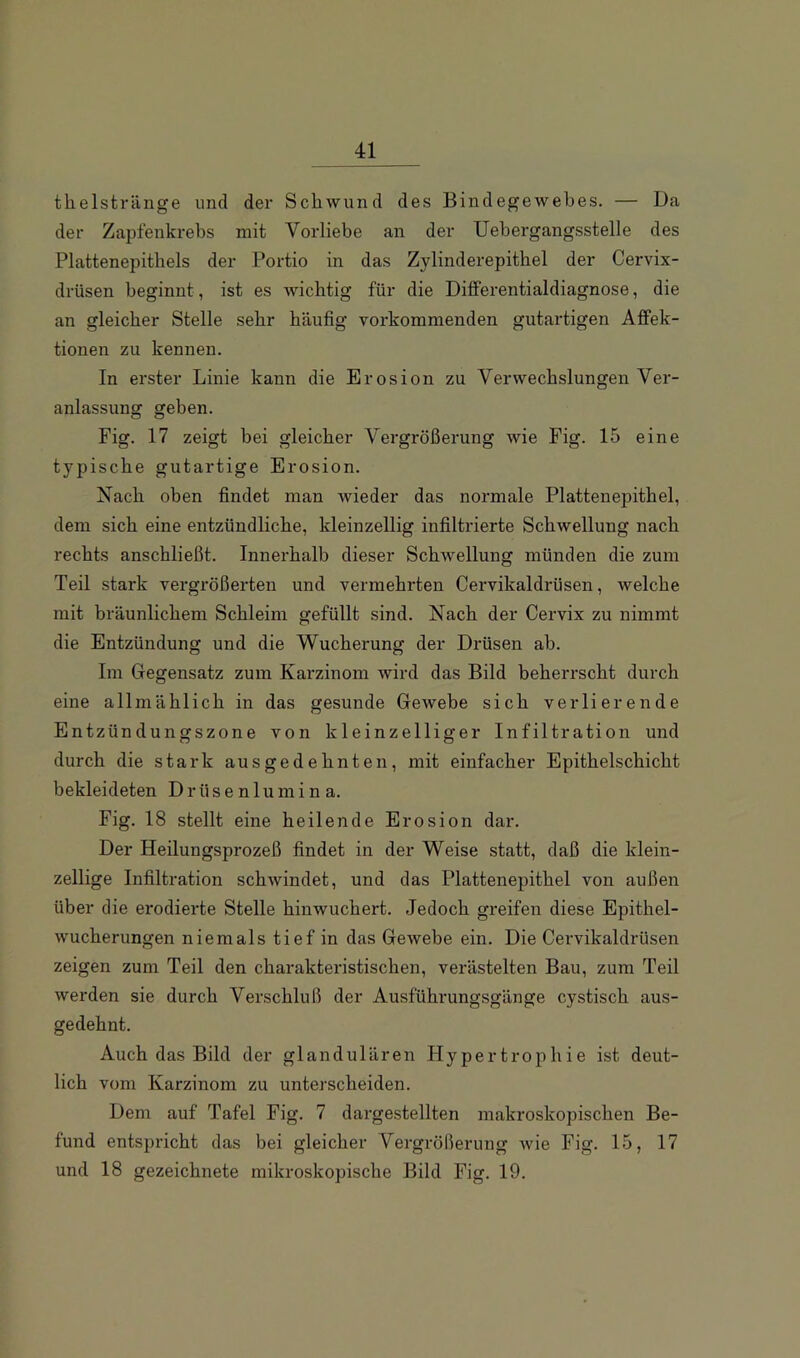 theistränge und der Schwund des Bindegewebes. — Da der Zapfenkrebs mit Vorliebe an der Uebergangsstelle des Plattenepithels der Portio in das Zylinderepithel der Cervix- drüsen beginnt, ist es wichtig für die Differentialdiagnose, die an gleicher Stelle sehr häufig vorkommenden gutartigen Affek- tionen zu kennen. In erster Linie kann die Erosion zu Verwechslungen Ver- anlassung geben. Fig. 17 zeigt bei gleicher Vergrößerung wie Fig. 15 eine typische gutartige Erosion. Nach oben findet man wieder das normale Plattenepithel, dem sich eine entzündliche, kleinzellig infiltrierte Schwellung nach rechts anschließt. Innerhalb dieser Schwellung münden die zum Teil stark vergrößerten und vermehrten Cervikaldrüsen, welche mit bräunlichem Schleim gefüllt sind. Nach der Cervix zu nimmt die Entzündung und die Wucherung der Drüsen ab. Im Gegensatz zum Karzinom wird das Bild beherrscht durch eine allmählich in das gesunde Gewebe sich verlierende Entzündungszone von kleinzelliger Infiltration und durch die stark ausgedehnten, mit einfacher Epithelschicht bekleideten Drüsenlumina. Fig. 18 stellt eine heilende Erosion dar. Der Heilungsprozeß findet in der Weise statt, daß die klein- zellige Infiltration schwindet, und das Plattenepithel von außen über die erodierte Stelle hinwuchert. Jedoch gx'eifen diese Epithel- wucherungen niemals tief in das Gewebe ein. Die Cervikaldrüsen zeigen zum Teil den charakteristischen, verästelten Bau, zum Teil werden sie durch Verschluß der Ausführungsgänge cystisch aus- gedehnt. Auch das Bild der glandulären Hypertrophie ist deut- lich vom Karzinom zu unterscheiden. Dem auf Tafel Fig. 7 dargestellten makroskopischen Be- fund entspricht das bei gleicher Vergrößerung wie Fig. 15, 17 und 18 gezeichnete mikroskopische Bild Fig. 19.