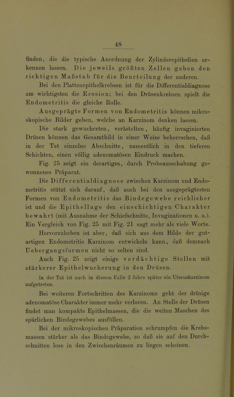 finden, die die typische Anordnung der Zylinderepithelien er- kennen lassen. Die jeweils größten Zellen geben den richtigen Maßstab für die Beurteilung der anderen. Bei den Plattenepithelkrebsen ist für die Differentialdiagnose am wichtigsten die Erosion; bei den Drüsenkrebsen spielt die Endometritis die gleiche Rolle. Ausgeprägte Formen von Endometritis können mikro- skopische Bilder geben, welche an Karzinom denken lassen. Die stark gewucherten, verästelten, häufig invaginierten Drüsen können das Gesamtbild in einer Weise beherrschen, daß in der Tat einzelne Abschnitte, namentlich in den tieferen Schichten, einen völlig adenomatösen Eindruck machen. Fig. 25 zeigt ein derartiges, durch Probeausschabung ge- wonnenes Präparat. Die Differentialdiagnose zwischen Karzinom und Endo- metritis stützt sich darauf, daß auch hei den ausgeprägtesten Formen von Endometritis das Bindegewebe reichlicher ist und die Epithellage den einschichtigen Charakter bewahrt (mit Ausnahme der Schiefschnitte, Invaginationen u. a.). Ein Vergleich von Fig. 25 mit Fig. 21 sagt mehr als viele Worte. Hervorzuheben ist aber, daß sich aus dem Bilde der gut- artigen Endometritis Karzinom entwickeln kann, daß demnach Uebergangsformen nicht so selten sind. Auch Fig. 25 zeigt einige verdächtige Stellen mit stärkerer Epithelwucherung in den Drüsen. In der Tat ist auch in diesem Falle 2 Jahre später ein Uteruskarzinom aufgetreten. Bei weiteren Fortschritten des Karzinoms geht der drüsige adenomatöse Charakter immer mehr verloren. An Stelle der Drüsen findet man kompakte Epithelmassen, die die weiten Maschen des spärlichen Bindegewebes ausfüllen. Bei der mikroskopischen Präparation schrumpfen die Krebs- massen stärker als das Bindegewebe, so daß sie auf den Durch- schnitten lose in den Zwischenräumen zu liegen scheinen.