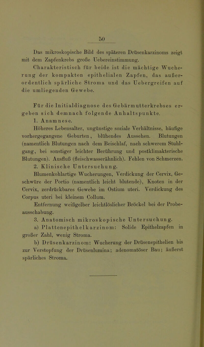 Das mikroskopische Bild des späteren Drüsenkarzinoms zeigt mit dem Zapfenkrebs große Uebereinstimmung. Cbarakteristiscb für beide ist die mächtige Wuche- rung der kompakten epithelialen Zapfen, das außer- ordentlich spärliche Stroma und das Uebergreifen auf die umliegenden Gewebe. Für die Initialdiagnose des Gebärmutterkrebses er- geben sich demnach folgende Anhaltspunkte. 1. Anamnese. Höheres Lebensalter, ungünstige soziale Verhältnisse, häufige vorhergegangene Geburten, blühendes Aussehen. Blutungen (namentlich Blutungen nach dem Beischlaf, nach schwerem Stuhl- gang, bei sonstiger leichter Berührung und postklimakterische Blutungen). Ausfluß (fleischwasserähnlich). Fehlen von Schmerzen. 2. Klinische Untersuchung. Blumenkohlartige Wucherungen, Verdickung der Cervix, Ge- schwüre der Portio (namentlich leicht blutende), Knoten in der Cervix, zerdrückbares Gewebe im Ostium uteri. Verdickung des Corpus uteri bei kleinem Collum. Entfernung weißgelber leichtlöslicher Bröckel bei der Probe- ausschabung. 3. Anatomisch mikroskopische Untersuchung. a) Plattenepithelkarzinom: Solide Epithelzapfen in großer Zahl, wenig Stroma. b) Drüsenkarzinom: Wucherung der Drüsenepithelien bis zur Vei'stoi^fung der Drüsenlumina; adenomatöser Bau; äußerst spärliches Stroma.