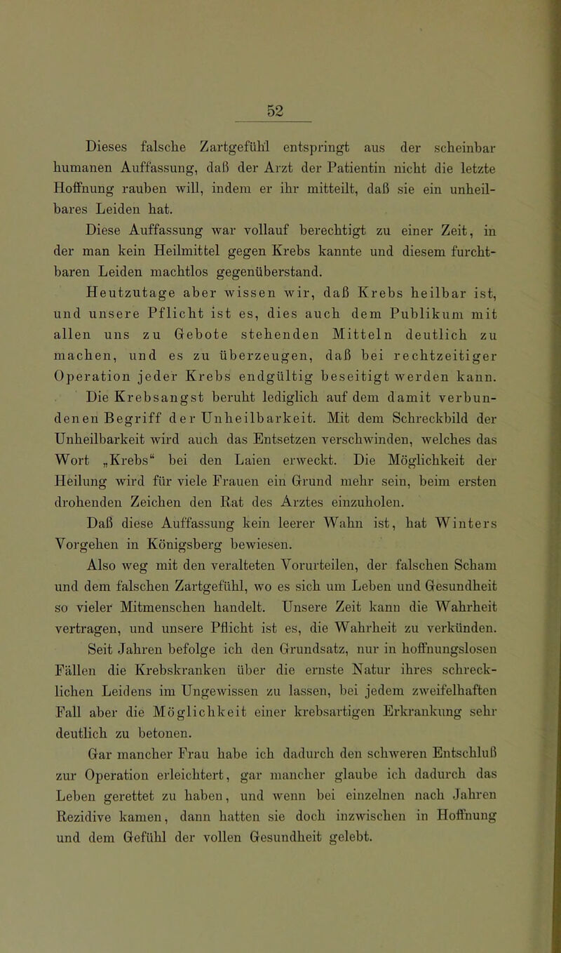 Dieses falsche Zartgefühl entspringt aus der scheinbar humanen Auffassung, daß der Arzt der Patientin nicht die letzte Hoffnung rauben will, indem er ihr mitteilt, daß sie ein unheil- bares Leiden hat. Diese Auffassung war vollauf berechtigt zu einer Zeit, in der man kein Heilmittel gegen Krebs kannte und diesem furcht- baren Leiden machtlos gegenüberstand. Heutzutage aber wissen wir, daß Krebs heilbar ist, und unsere Pflicht ist es, dies auch dem Publikum mit allen uns zu Gebote stehenden Mitteln deutlich zu machen, und es zu überzeugen, daß hei rechtzeitiger Operation jeder Krebs endgültig beseitigt werden kann. Die Krebsangst beruht lediglich auf dem damit verbun- denen Begriff der Unheilbarkeit. Mit dem Schreckbild der Unheilbarkeit wird auch das Entsetzen verschwinden, welches das Wort „Krebs“ bei den Laien erweckt. Die Möglichkeit der Heilung wird für viele Frauen ein Grund mehr sein, beim ersten drohenden Zeichen den Rat des Arztes einzuholen. Daß diese Auffassung kein leerer Wahn ist, hat Winters Vorgehen in Königsberg bewiesen. Also weg mit den veralteten Vorurteilen, der falschen Scham und dem falschen Zartgefühl, wo es sich um Leben und Gesundheit so vieler Mitmenschen handelt. Unsere Zeit kann die Wahrheit vertragen, und unsere Pflicht ist es, die Wahrheit zu verkünden. Seit Jahren befolge ich den Grundsatz, nur in hoffnungslosen Fällen die Krebskranken über die ernste Natur ihres schreck- lichen Leidens im Ungewissen zu lassen, bei jedem zweifelhaften Fall aber die Möglichkeit einer krebsartigen Erkrankung sehr deutlich zu betonen. Gar mancher Frau habe ich dadurch den schweren Entschluß zur Operation erleichtert, gar mancher glaube ich dadurch das Lehen gerettet zu haben, und wenn bei einzelnen nach Jahren Rezidive kamen, dann hatten sie doch inzwischen in Hoffnung und dem Gefühl der vollen Gesundheit gelebt.