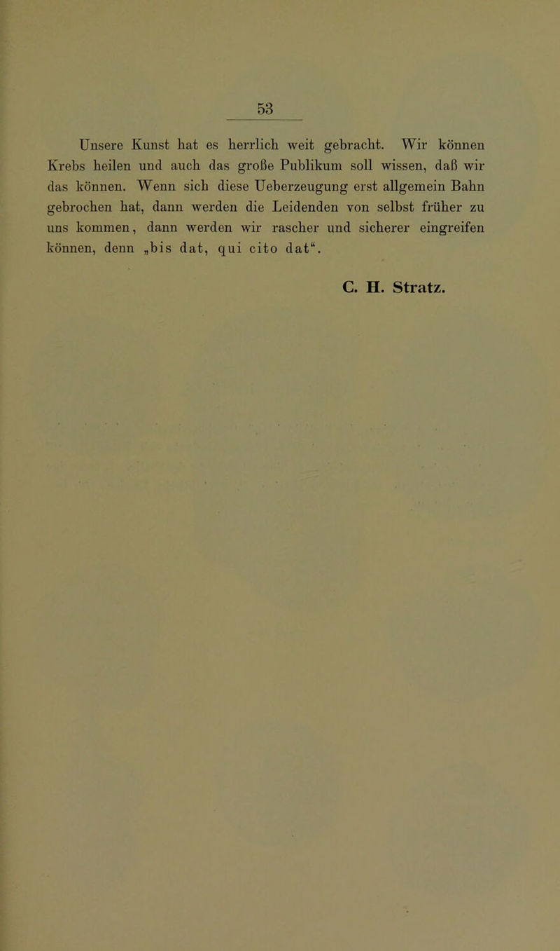Unsere Kunst hat es herrlich weit gebracht. Wir können Krebs heilen und auch das große Publikum soll wissen, daß wir das können. Wenn sich diese Ueberzeugung erst allgemein Bahn gebrochen hat, dann werden die Leidenden von selbst früher zu uns kommen, dann werden wir rascher und sicherer eingreifen können, denn „bis dat, qui cito dat“. C. H. Stratz.