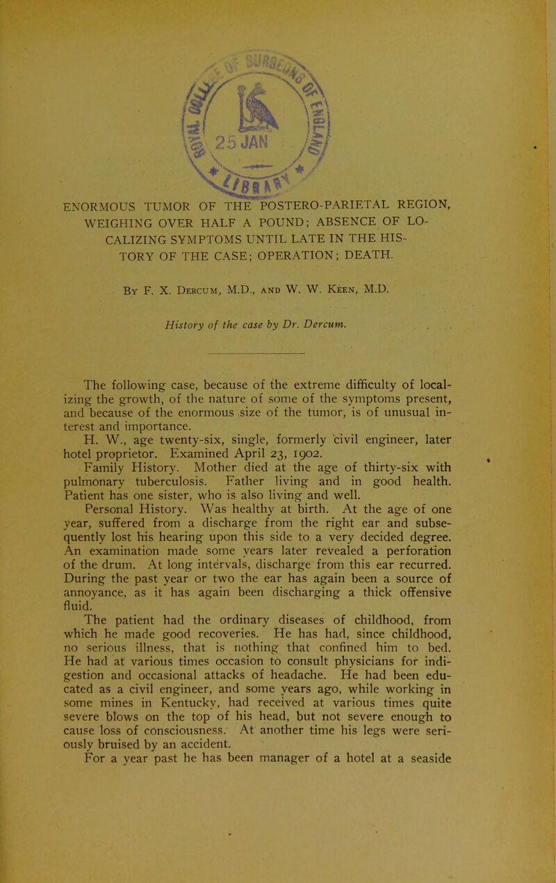ENORMOUS TUMOR OF THE POSTERO-PARIETAL REGION, M^EIGHING OVER HALF A POUND; ABSENCE OF LO- CALIZING SYMPTOMS UNTIL LATE IN THE HIS- TORY OF THE CASE; OPERATION; DEATH. By F. X. Dercum, M.D., and W. W. Keen, M.D. History of the case by Dr. Dercum. The following case, because of the extreme difficulty of local- izing the growth, of the nature of some of the symptoms present, and because of the enormous size of the tumor, is of unusual in- terest and importance. H. W., age twenty-six, single, formerly civil engineer, later hotel proprietor. Examined April 23, 1902. Family History. Mother died at the age of thirty-six with pulmonary tuberculosis. Father living and in good health. Patient has one sister, who is also living and well. Personal History. Was healthy at birth. At the age of one year, suffered from a discharge from the right ear and subse- quently lost his hearing upon this side to a very decided degree. .4n examination made some years later revealed a perforation of the drum. At long intervals, discharge from this ear recurred. During the past year or two the ear has again been a source of annoyance, as it has again been discharging a thick offensive fluid. The patient had the ordinary diseases of childhood, from which he made good recoveries. He has had, since childhood, no serious illness, that is nothing that confined him to bed. He had at various times occasion to consult physicians for indi- gestion and occasional attacks of headache. He had been edu- cated as a civil engineer, and some years ago, while working in some mines in Kentucky, had received at various times quite severe blows on the top of his head, but not severe enough to cause loss of consciousness. At another time his legs were seri- ously bruised by an accident. For a year past he has been manager of a hotel at a seaside