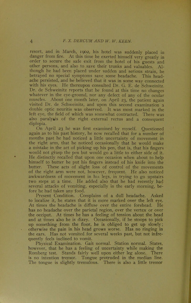 resort, and in March, 1902, his hotel was suddenly placed in danger from fire. At this time he exerted himself very greatly in order to secure the safe exit from the hotel of his guests and other persons, and also to.save their trunks and valuables. Al- though he had been placed under sudden and serious strain, he betrayed no special symptoms save some headache. This head- ache persisted, and he believed that it was in some way connected with his eyes. He thereupon consulted Dr. G. E. de Schweinitz. Dr. de Schweinitz reports that he found at this time no changes whatever in the eye-ground, nor any defect of any of the ocular muscles. About one month later, on April 23, the patient again visited Dr. de Schweinitz, and upon this second examination a double optic neuritis was observed. It was most marked in the left eye, the field of which was somewhat contracted. There was also paralysis of the right external rectus and a consequent diplopia. On April 23 he was first examined by myself. Questioned again as to his past history, he now recalled that for a number of months past he had noticed a little uncertainty of movement in the right arm, that he noticed occasionally that he would make a mistake in the act of picking up his pen, that is, that his fingers would not gfasp the pen but would go a little to either side of it. He distinctly recalled that upon one occasion when about to help himself to butter he put his fingers instead of his knife into the butter. These acts of slight loss of control of the movements of the right arm were not, however, frequent. He also noticed awkwardness of movement in hrs legs, in trying to go upstairs two steps at a time. He added also that he had recently had several attacks of vomiting, especially in the early morning, be- fore he had taken any food. Present Condition. . Complains of a dull headache. Asked to localize it, he states that it is more marked over the left eye. At times the headache is diffuse over the entire forehead. He has no headache over the parietal region, over the vertex or over the occiput. At times he has a feeling of tension about the head and at times also he is dizzy. Occasionally, if he stoops to pick up something from the floor, he is pbliged to get up slowly: otherwise the pain in his head grows worse. Has no ringing in the ears. Has not vomited for several weeks past, but not infre- quently feels inclined to vomit. Physical Examination. Gait normal. Station normal. States, however, that he has a feeling of uncertainty while making the Romberg test. Stands fairly well upon either leg alone. There is no intention tremor. Tongue protruded in the median line. The tongue is slightly tremulous. There is also a little tremor