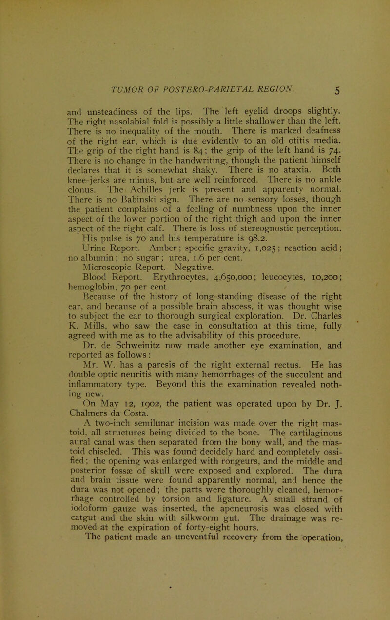 and unsteadiness of the lips. The left eyelid droops slightly. The right nasolabial fold is possibly a little shallower than the left. There is no inequality of the mouth. There is marked deafness of the right ear, which is due evidently to an old otitis media. The grip of the right hand is 84; the grip of the left hand is 74. There is no change in the handwriting, though the patient himself declares that it is somewhat shaky. There is no ataxia. Both knee-jerks are minus, but are well reinforced. There is no ankle clonus. The Achilles jerk is present and apparenty normal. There is no Babinski sign. There are no sensory losses, though the patient complains of a feeling of numbness upon the inner aspect of the lower portion of the right thigh and upon the inner aspect of the right calf. There is loss of stereognostic perception. His pulse is 70 and his temperature is 98.2. Urine Report. Amber; specific gravity, 1,025; reaction acid; no albumin; no sugar; urea, 1.6 per cent. Microscopic Report. Negative. Blood Report. Erythrocytes, 4,650,000; leucocytes, 10,200; hemoglobin, 70 per cent. Because of the history of long-standing disease of the right ear. and because of a possible brain abscess, it was thought wise to subject the ear to thorough surgical exploration. Dr. Charles K. Mills, who saw the case in consultation at this time, fully agreed with me as to the advisability of this procedure. Dr. de Schweinitz now made another eye examination, and reported as follows: Mr. W. has a paresis of the right external rectus. He has dotible optic neuritis with many hemorrhages of the succulent and inflammatory type. Beyond this the examination revealed noth- ing new. On May 12, 1902, the patient was operated upon by Dr. J. Chalmers da Costa. A two-inch semilunar incision was made over the right mas- toid, all structures being divided to the bone. The cartilaginous aural canal was then separated from the bony wall, and the mas- toid chiseled. This was found decidely hard and completely ossi- fied ; the opening was enlarged with rongeurs, and the middle and posterior fossae of skull were exposed and explored. The dura and brain tissue were found apparently normal, and hence the dura was not opened; the parts were thoroughly cleaned, hemor- rhage controlled by torsion and ligature. A small strand of iodofonu gauze was inserted, the aponeurosis was closed with catgut and the skin with silkworm gut. The drainage was re- moved at the expiration of forty-eight hours. The patient made an uneventful recovery from the operation,