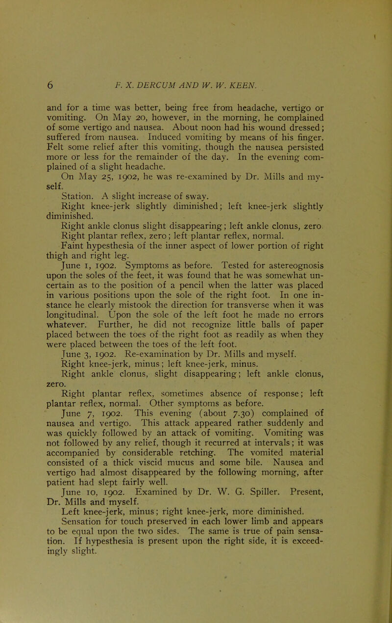 and for a time was better, being free from headache, vertigo or vomiting. On May 20, however, in the morning, he complained of some vertigo and nausea. About noon had his wound dressed; suffered from nausea. Induced vomiting by means of his finger. Felt some relief after this vomiting, though the nausea persisted more or less for the remainder of the day. In the evening com- plained of a slight headache. On May 25, 1902, he was re-examined by Dr. Mills and my- self. Station. A slight increase of sway. Right knee-jerk slightly diminished; left knee-jerk slightly diminished. Right ankle clonus slight disappearing; left ankle clonus, zero Right plantar reflex, zero; left plantar reflex, normal. Faint hypesthesia of the inner aspect of lower portion of right thigh and right leg. June I, 1902. Symptoms as before. Tested for astereognosis upon the soles of the feet, it was found that he was somewhat un- certain as to the position of a pencil when the latter was placed in various positions upon the sole of the right foot. In one in- stance he clearly mistook the direction for transverse when it was longitudinal. Upon the sole of the left foot he made no errors whatever. Further, he did not recognize little balls of paper placed between the toes of the right foot as readily as when they were placed between the toes of the left foot. Tune 3, 1902. Re-examination by Dr. Mills and myself. Right knee-jerk, minus; left knee-jerk, minus. Right ankle clonus, slight disappearing; left ankle clonus, zero. Right plantar reflex, sometimes absence of response; left plantar reflex, normal. Other symptoms as before. June 7, 1902. This evening (about 7.30) complained of nausea and vertigo. This attack appeared rather suddenly and was quickly followed by an attack of vomiting. Vomiting was not followed by any relief, though it recurred at intervals; it was accompanied by considerable retching. The vomited material consisted of a thick viscid mucus and some bile. Nausea and vertigo had almost disappeared by the following morning, after patient had slept fairly well. June 10, 1902. Examined by Dr. W. G. Spiller. Present, Dr. Mills and myself. Left knee-jerk, minus; right knee-jerk, more diminished. Sensation for touch preserved in each lower limb and appears to be equal upon the two sides. The same is true of pain sensa- tion. If hypesthesia is present upon the right side, it is exceed- ingly slight.