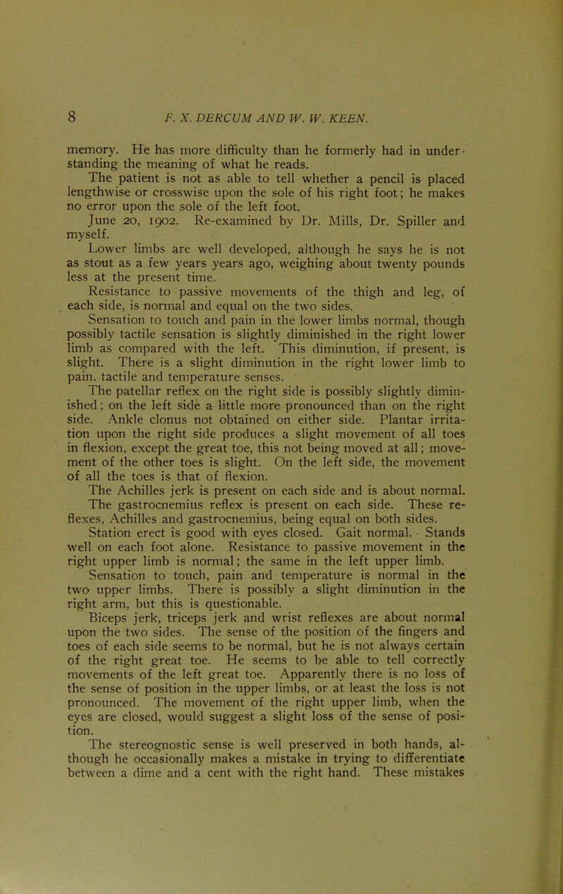 memory. He has more difficulty than he formerly had in under- standing the meaning of what he reads. The patient is not as able to tell whether a pencil is placed lengthwise or crosswise upon the sole of his right foot; he makes no error upon the sole of the left foot. June 20, igo2. Re-examined by Dr. Mills, Dr. Spiller and myself. Lower limbs are well developed, although he says he is not as stout as a few years years ago, weighing about twenty pounds less at the present time. Resistance to passive movements of the thigh and leg, of each side, is normal and equal on the two sides. Sensation to touch and pain in the lower limbs normal, though possibly tactile sensation is slightly diminished in the right lower limb as compared with the left. This diminution, if present, is slight. There is a slight diminution in the right lower limb to pain, tactile and temperature senses. The patellar reflex on the right side is possibly slightly dimin- ished ; on the left side a little more pronounced than on the right side. Ankle clonus not obtained on either side. Plantar irrita- tion upon the right side produces a slight movement of all toes in flexion, except the great toe, this not being moved at all; move- ment of the other toes is slight. On the left side, the movement of all the toes is that of flexion. The Achilles jerk is present on each side and is about normal. The gastrocnemius reflex is present on each side. These re- flexes, Achilles and gastrocnemius, being equal on both sides. Station erect is good with eyes closed. Gait normal. - Stands well on each foot alone. Resistance to passive movement in the right upper limb is normal; the same in the left upper limb. Sensation to touch, pain and temperature is normal in the two upper limbs. There is possibly a slight diminution in the right arm, but this is questionable. Biceps jerk, triceps jerk and wrist reflexes are about normal upon the two sides. The sense of the position of the fingers and toes of each side seems to be normal, but he is not always certain of the right great toe. He seems to be able to tell correctly movements of the left great toe. Apparently there is no loss of the sense of position in the upper limbs, or at least the loss is not pronounced. The movement of the right upper limb, when the eyes are closed, would suggest a slight loss of the sense of posi- tion. The stereognostic sense is well preserved in both hands, al- though he occasionally makes a mistake in trying to differentiate between a dime and a cent with the right hand. These mistakes