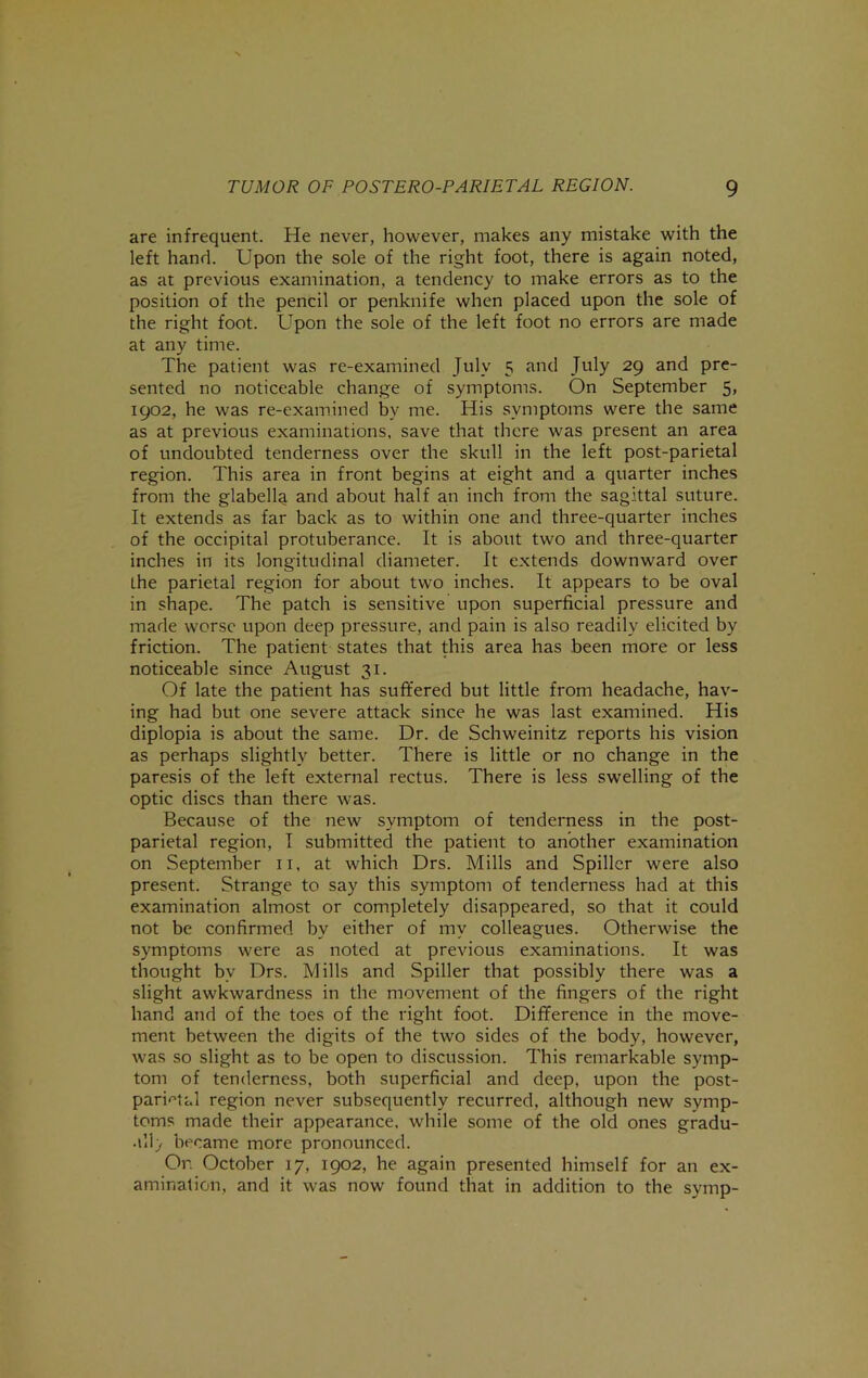 are infrequent. He never, however, makes any mistake with the left hand. Upon the sole of the right foot, there is again noted, as at previous examination, a tendency to make errors as to the position of the pencil or penknife when placed upon the sole of the right foot. Upon the sole of the left foot no errors are made at any time. The patient was re-examined July 5 and July 29 and pre- sented no noticeable change of symptoms. On September 5, 1902, he was re-examined by me. His symptoms were the same as at previous examinations, save that there was present an area of undoubted tenderness over the skull in the left post-parietal region. This area in front begins at eight and a quarter inches from the glabella and about half an inch from the sagittal suture. It extends as far back as to within one and three-quarter inches of the occipital protuberance. It is about two and three-quarter inches in its longitudinal diameter. It extends downward over the parietal region for about two inches. It appears to be oval in shape. The patch is sensitive upon superficial pressure and made worse upon deep pressure, and pain is also readily elicited by friction. The patient states that this area has been more or less noticeable since August 31. Of late the patient has suffered but little from headache, hav- ing had but one severe attack since he was last examined. His diplopia is about the same. Dr. de Schweinitz reports his vision as perhaps slightly better. There is little or no change in the paresis of the left external rectus. There is less swelling of the optic discs than there was. Because of the new symptom of tenderness in the post- parietal region, I submitted the patient to another examination on September ii, at which Drs. Mills and Spiller were also present. Strange to say this symptom of tenderness had at this examination almost or completely disappeared, so that it could not be confirmed by either of my colleagues. Otherwise the symptoms were as noted at previous examinations. It was thought by Drs. Mills and Spiller that possibly there was a slight awkwardness in the movement of the fingers of the right hand and of the toes of the right foot. Difference in the move- ment between the digits of the two sides of the body, however, was so slight as to be open to discussion. This remarkable symp- tom of tenderness, both superficial and deep, upon the post- parietal region never subsequently recurred, although new symp- toms made their appearance, while some of the old ones gradu- .\Wj became more pronounced. Or. October 17, 1902, he again presented himself for an ex- amination, and it was now found that in addition to the symp-