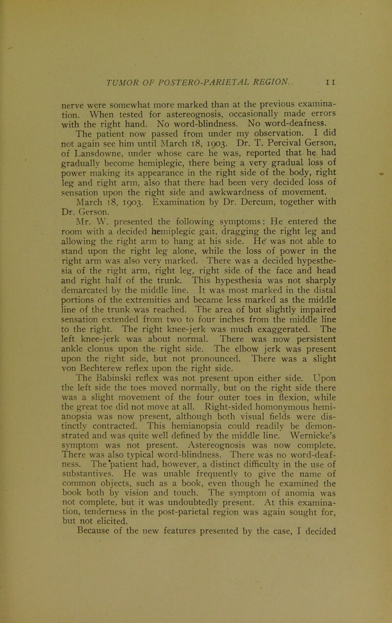 nerve were somewhat more marked than at the previous examina- tion. When tested for astereognosis, occasionally made errors with the right hand. No word-blindness. No word-deafness. The patient now passed from under my observation. I did not again see him until March i8, 1903. Dr. T. Percival Gerson, of I.ansdowne, under whose care he was, reported that he had gradually become hemiplegic, there being a very gradual loss of power making its appearance in the right side of the body, right leg and right arm, also that there had been very decided loss of sensation upon the right side and awkwardness of movement. March 18, 1903. Examination by Dr. Dercum, together with Dr. Gerson. Mr. W. presented the following symptoms: He entered the room with a decided hemiplegic gait, dragging the right leg and allowing the right arm to hang at his side. He was not able to stand upon the right leg alone, while the loss of power in the right arm was also very marked. There was a decided hypesthe- sia of the right arm, right leg, right side of the face and head and right half of the trunk. This hypesthesia was not sharply demarcated by the middle line. It was most marked in the distal portions of the extremities and became less marked as the middle line of the trunk was reached. The area of but slightly impaired sensation extended from two to four inches from the middle line to the right. The right knee-jerk was much exaggerated. The left knee-jerk was about normal. There was now persistent ankle clonus upon the right side. The elbow jerk was present upon the right side, but not pronounced. There was a slight von Bechterew reflex upon the right side. The Babinski reflex was not present upon either side. Upon the left side the toes moved normally, but on the right side there was a slight movement of the four outer toes in flexion, while the great foe did not move at all. Right-sided homonymous hemi- anopsia was now present, although both visual fields were dis- tinctly contracted. This hemianopsia could readily be demon- strated and was quite well defined by the middle line. Wernicke’s symptom was not present. Astereognosis was now complete. There was also typical word-blindness. There was no word-deaf- ness. The patient had, however, a distinct difficulty in the use of substantives. He was unable frequently to give the name of common objects, such as a book, even though he examined the book both by vision and touch. The symptom of anomia was not complete, but it was undoubtedly present. At this examina- tion, tenderness in the post-parietal region was again sought for, but not elicited. Because of the new features presented by the case, I decided