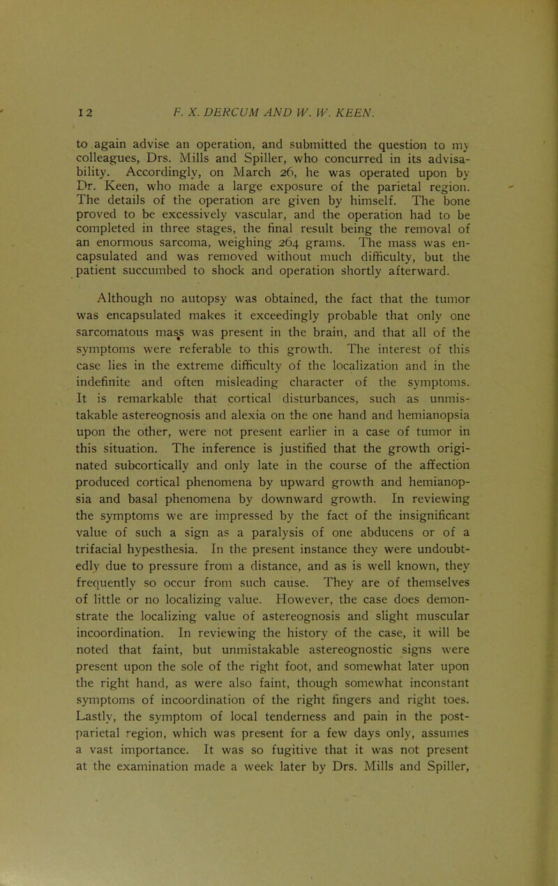 to again advise an operation, and submitted the question to ni} colleagues, Drs. Mills and Spiller, who concurred in its advisa- bility. Accordingly, on March 26, he was operated upon by Dr. Keen, who made a large exposure of the parietal region. The details of the operation are given by himself. The bone proved to be excessively vascular, and the operation had to be completed in three stages, the final result being the removal of an enormous sarcoma, weighing 264 grams. The mass was en- capsulated and was removed without much difficulty, but the patient succumbed to shock and operation shortly afterward. Although no autopsy was obtained, the fact that the tumor was encapsulated makes it exceedingly probable that only one sarcomatous mas^s was present in the brain, and that all of the symptoms were referable to this growth. The interest of this case lies in the extreme difficulty of the localization and in the indefinite and often misleading character of the symptoms. It is remarkable that cortical disturbances, such as unmis- takable astereognosis and alexia on the one hand and hemianopsia upon the other, were not present earlier in a case of tumor in this situation. The inference is justified that the growth origi- nated subcortically and only late in the course of the affection produced cortical phenomena by upward growth and hemianop- sia and basal phenomena by downward growth. In reviewing the symptoms we are impressed by the fact of the insignificant value of such a sign as a paralysis of one abducens or of a trifacial hypesthesia. In the present instance they were undoubt- edly due to pressure from a distance, and as is well known, they frequently so occur from such cause. They are of themselves of little or no localizing value. However, the case does demon- strate the localizing value of astereognosis and slight muscular incoordination. In reviewing the history of the case, it will be noted that faint, but unmistakable astereognostic signs were present upon the sole of the right foot, and somewhat later upon the right hand, as were also faint, though somewhat inconstant symptoms of incoordination of the right fingers and right toes. Lastly, the symptom of local tenderness and pain in the post- parietal region, which was present for a few days only, assumes a vast importance. It was so fugitive that it was not present at the examination made a week later by Drs. Mills and Spiller,