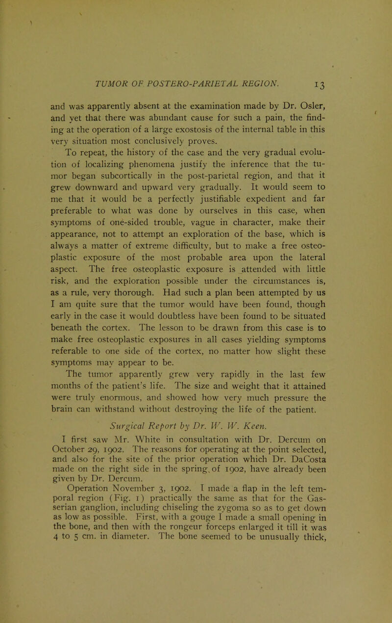 and was apparently absent at the examination made by Dr. Osier, and yet that there was abundant cause for such a pain, the find- ing at the operation of a large exostosis of the internal table in this very situation most conclusively proves. To repeat, the history of the case and the very gradual evolu- tion of localizing phenomena justify the inference that the tu- mor began subcortically in the post-parietal region, and that it grew downward and upward very gradually. It would seem to me that it would be a perfectly justifiable expedient and far preferable to what was done by ourselves in this case, when symptoms of one-sided trouble, vague in character, make their appearance, not to attempt an exploration of the base, which is always a matter of extreme difficulty, but to make a free osteo- plastic exposure of the most probable area upon the lateral aspect. The free osteoplastic exposure is attended with little risk, and the exploration possible under the circumstances is, as a rule, very thorough. Had such a plan been attempted by us I am quite sure that the tumor would have been found, though early in the case it would doubtless have been found to be situated beneath the cortex. The lesson to be drawm from this case is to make free osteoplastic exposures in all cases yielding symptoms referable to one side of the cortex, no matter how slight these symptoms may appear to be. The tumor apparently grew very rapidly in the last few months of the patient’s life. The size and weight that it attained were truly enormous, and showed how^ very much pressure the brain can withstand without destroying the life of the patient. Surgical Report by Dr. M''. W. Keen. I first saw Mr. White in consultation with Dr. Dercum on October 29, 1902. The reasons for operating at the point selected, and also for the site of the prior operation which Dr. DaCosta made on the right side in the spring, of 1902, have already been given by Dr. Dercum. Operation November 3, 1902. T made a flap in the left tem- poral region (Fig. i) practically the same as that for the Gas- serian ganglion, including chiseling the zygoma so as to get down as low as possible. First, with a gouge I made a small opening in the bone, and then with the rongeur forceps enlarged it till it was 4 to 5 cm. in diameter. The bone seemed to be unusually thick,