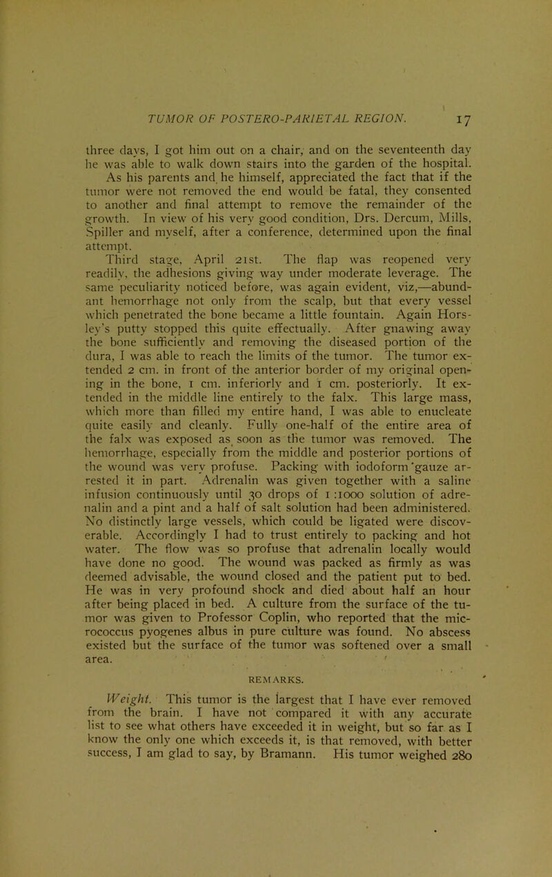 three days, I got him out on a chair, and on the seventeenth day he was able to walk down stairs into the garden of the hospital. As his parents and, he himself, appreciated the fact that if the tumor were not removed the end would be fatal, they consented to another and final attempt to remove the remainder of the growth. In view of his very good condition, Drs. Dercum, Mills, Spiller and myself, after a conference, determined upon the final attempt. Third stage, April 21st. The flap was reopened very readily, the adhesions giving way under moderate leverage. The same peculiarity noticed before, was again evident, viz,—abund- ant hemorrhage not only from the scalp, but that every vessel which penetrated the bone became a little fountain. Again Hors- ley’s putty stopped this quite effectually. After gnawing away the bone sufficiently and removing the diseased portion of the dura, I was able to reach the limits of the tumor. The tumor ex- tended 2 cm. in front of the anterior border of my original open- ing in the bone, i cm. inferiorly and i cm. posteriorly. It ex- tended in the middle line entirely to the falx. This large mass, which more than filled my entire hand, I was able to enucleate quite easily and cleanly. Fully one-half of the entire area of the falx was exposed as, soon as tlie tumor was removed. The liemorrhage, especially from the middle and posterior portions of the wound was very profuse. Packing with iodoform 'gauze ar- rested it in part. Adrenalin was given together with a saline infusion continuously until 30 drops of i :iooo solution of adre- nalin and a pint and a half of salt solution had been administered. No distinctly large vessels, which could be ligated were discov- erable. Accordingly I had to trust entirely to packing and hot water. The How was so profuse that adrenalin locally would have done no good. The wound was packed as firmly as was deemed advisable, the wound closed and the patient put to bed. He was in very profound shock and died about half an hour after being placed in bed. A culture from the surface of the tu- mor was given to Professor Coplin, who reported that the mic- rococcus pyogenes albus in pure culture was found. No abscess existed but the surface of the tumor was softened over a small area. ' REMARKS. Weight. This tumor is the largest that I have ever removed from the brain. I have not compared it with any accurate list to see what others have exceeded it in weight, but so far as I know the only one which exceeds it, is that removed, with better success, I am glad to say, by Bramann. His tumor weighed 280