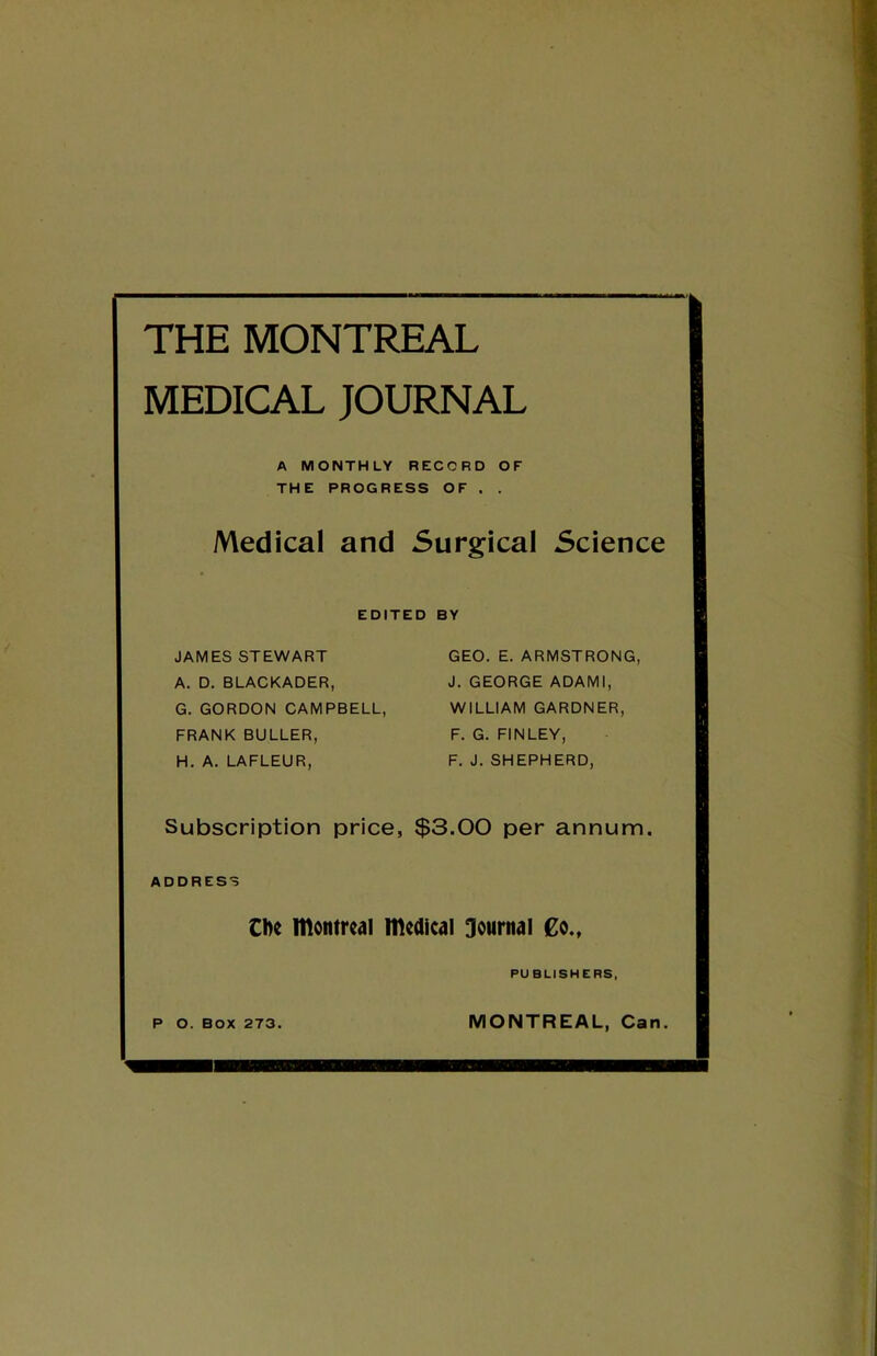 THE MONTREAL MEDICAL JOURNAL A MONTHLY RECORD OF THE PROGRESS OF . . iVledical and Surgical Science EDITED BY JAMES STEWART GEO. E. ARMSTRONG, A. D. BLACKADER, J. GEORGE ADAMl, G. GORDON CAMPBELL, WILLIAM GARDNER, FRANK BULLER, F. G. FINLEY, H. A. LAFLEUR, F. J. SHEPHERD, Subscription price, $3.00 per annum. ADDRESS C^e Itlontrciil medical journal €o., PUBLISHERS, P O. BOX 273. MONTREAL, Can