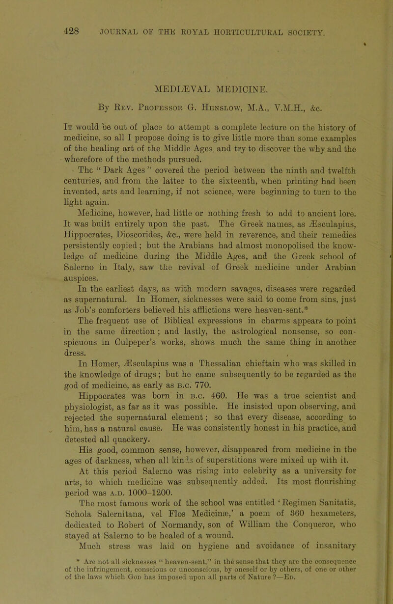 « MEDI/EVAL MEDICINE. By Rev. Peofessor G. Henslow, M.A., V.M.H., &c. It would be out of place to attempt a complete lecture on the history of medicine, so all I propose doing is to give little more than some examples of the healing art of the Middle Ages, and try to discover the why and the wherefore of the methods pursued. The “ Dark Ages ” covered the period between the ninth and twelfth centuries, and from the latter to the sixteenth, when printing had been invented, arts and learning, if not science, were beginning to turn to the light again. Medicine, however, had little or nothing fresh to add to ancient lore. It was built entirely upon the past. The Greek names, as dEsculapius, Hippocrates, Dioscorides, &c., were held in reverence, and their remedies persistently copied; but the Arabians had almost monopolised the know- ledge of medicine during the Middle Ages, and the Greek school of Salerno in Italy, saw the revival of Greek medicine under Arabian auspices. In the earliest days, as with modern savages, diseases were regarded as supernatural. In Homer, sicknesses were said to come from sins, just as Job’s comforters believed his afflictions were heaven-sent.* The frequent use of Biblical expressions in charms appears to point in the same direction ; and lastly, the astrological nonsense, so con- spicuous in Culpeper’s works, shows much the same thing in another dress. In Homer, J3sculapius was a Thessalian chieftain who was skilled in the knowledge of drugs ; but he came subsequently to he regarded as the god of medicine, as early as b.c. 770. Hippocrates was born in b.c. 460. He was a true scientist and physiologist, as far as it was possible. He insisted upon observing, and rejected the supernatural element; so that every disease, according to him, has a natural cause. He was consistently honest in his practice, and detested all quackery. His good, common sense, however, disappeared from medicine in the ages of darkness, when all kinis of superstitions were mixed up with it. At this period Salerno was rising into celebrity as a university for arts, to which medicine was subsequently added. Its most flourishing period was a.d. 1000-1200. The most famous work of the school was entitled ‘ Regimen Sanitatis, Schola Salernitana, vel Flos Medicime,’ a poem of 800 hexameters, dedicated to Robert of Normandy, son of William the Conqueror, who stayed at Salerno to be healed of a wound. Much stress was laid on hygiene and avoidance of insanitary * Are not all sicknesses “ heaven-sent,” in the sense that they are the consequence of the infringement, conscious or unconscious, by oneself or by others, of one or other of the laws which Gou has imposed upon all parts of Nature ?—Ed.
