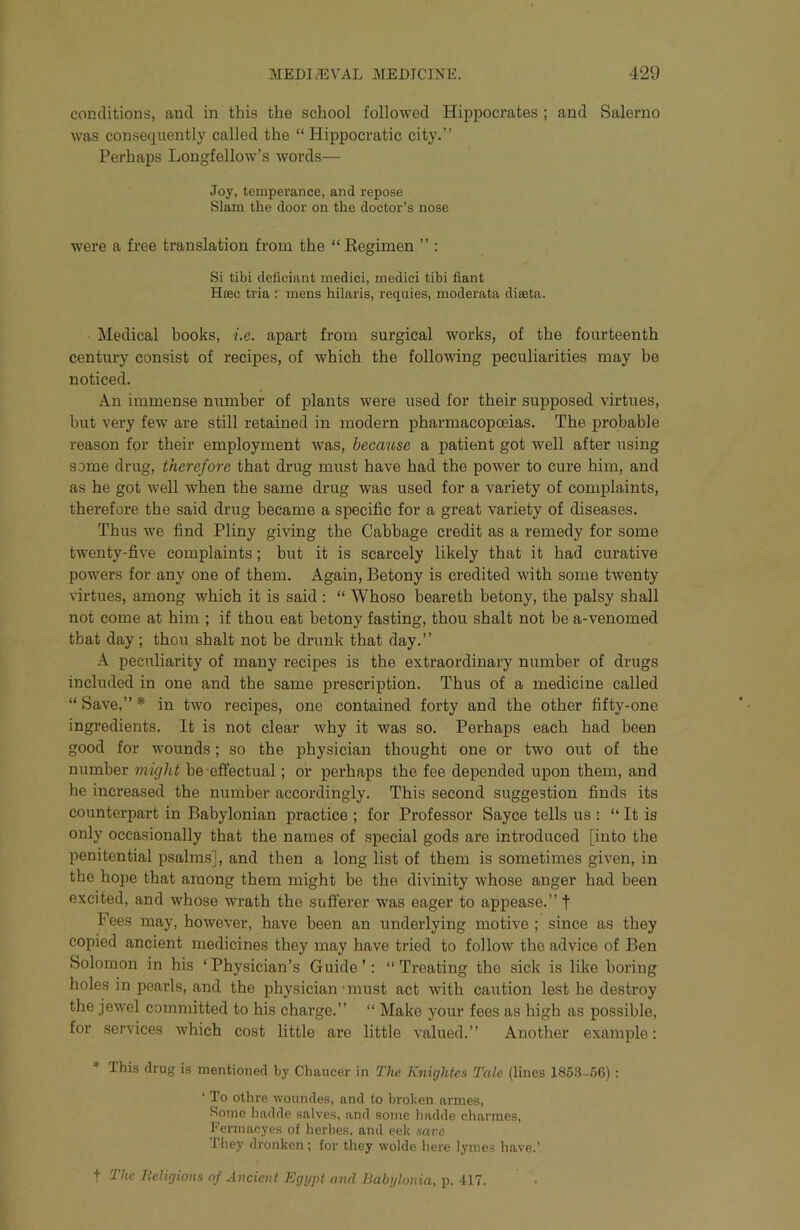 conditions, and in this the school followed Hippocrates ; and Salerno was consequently called the “ Hippocratic city.” Perhaps Longfellow’s words— Joy, temperance, and repose Slam the door on the doctor’s nose were a free translation from the “ Regimen ” ; Si tibi deficiant medici, medici tibi fiant Hfec tria : mens hilaris, requies, moderata diteta. Medical books, i.e. apart from surgical works, of the fourteenth century consist of recipes, of which the follo\\dng peculiarities may be noticed. An immense number of plants were used for their supposed virtues, but very few are still retained in modern pharmacopoeias. The probable reason for their employment was, becmise a patient got well after using some drug, therefore that drug must have had the power to cure him, and as he got well when the same drug was used for a variety of complaints, therefore the said drug became a specific for a great variety of diseases. Thus we find Pliny giving the Cabbage credit as a remedy for some twenty-five complaints; but it is scarcely likely that it had curative powers for any one of them. Again, Betony is credited with some twenty virtues, among which it is said : “ Whoso beareth betony, the palsy shall not come at him ; if thou eat betony fasting, thou shalt not be a-venomed that day ; thou shalt not be drunk that day.” A peculiarity of many recipes is the extraordinary number of drugs included in one and the same prescription. Thus of a medicine called “ Save,” * in two recipes, one contained forty and the other fifty-one ingredients. It is not clear why it was so. Perhaps each had been good for wounds; so the physician thought one or two out of the number might be effectual; or perhaps the fee depended upon them, and he increased the number accordingly. This second suggestion finds its counterpart in Babylonian practice ; for Professor Sayce tells us : ” It is only occasionally that the names of special gods are introduced [into the penitential psalms], and then a long list of them is sometimes given, in the hope that among them might be the divinity whose anger had been excited, and whose wrath the suft’erer was eager to appease.” f Fees may, however, have been an underlying motive ; since as they copied ancient medicines they may have tried to follow the advice of Ben Solomon in his ‘Physician’s Guide’: “Treating the sick is like boring holes in pearls, and the physician • must act with caution lest he destroy the jewel committed to his charge.” “ Make your fees as high as possible, for services which cost little are little valued.” Another example: * This drug is mentioned by Chaucer in The Knightes Tale (lines 185.'l-56); ‘ To othre woundes, and to broken armes. Some hadde salves, and some hadde eharmes, Fermaoyes of herbes, and eek save They dronken ; for they wolde here lymes liave.’ t The lieligions of Ancient Egypt and Babgloma, \\ 417.